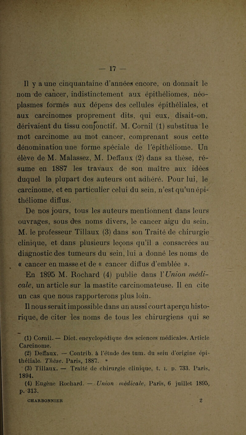 Il y a une cinquantaine d’années encore, on donnait le nom de cancer, indistinctement aux épithéliomes, néo¬ plasmes formés aux dépens des cellules épithéliales, et aux carcinomes proprement dits, qui eux, disait-on, dérivaient du tissu conjonctif. M. Corail (1) substitua le mot carcinome au mot cancer, comprenant sous cette dénomination une forme spéciale de répithéliome. Un élève de M. Malassez, M. Defïaux (2) dans sa thèse, ré¬ sume en 1887 les travaux de son maître aux idées duquel la plupart des auteurs ont adhéré. Pour lui, le carcinome, et en particulier celui du sein, n’est qu’un épi- théliome diffus. De nos jours, tous les auteurs mentionnent dans leurs ouvrages, sous des noms divers, le cancer aigu du sein, M. le professeur Tillaux (3) dans son Traité de chirurgie clinique, et dans plusieurs leçons qu’il a consacrées au diagnostic des tumeurs du sein, lui a donné les noms de « cancer en masse et de « cancer diffus d’emblée ». En 1895 M. Rochard (4) publie dans Y Union médi¬ cale, un article sur la mastite carcinomateuse. Il en cite un cas que nous rapporterons plus loin. Il nous serait impossible dans un aussi court aperçu histo¬ rique, de citer les noms de tous les chirurgiens qui se (1) Cornil. — Dict. encyclopédique des sciences médicales. Article Carcinome. (2) Deffaux. — Contrib. à l’étude des tum. du sein d’origine épi¬ théliale. Thèse. Paris, 1887. * (3) Tillaux. — Traité de chirurgie clinique, t. i, p. 733. Paris, 1894. (4) Eugène Rochard. — Union médicale, Paris, 6 juillet 1895, p. 313. CHARBONNIER 2