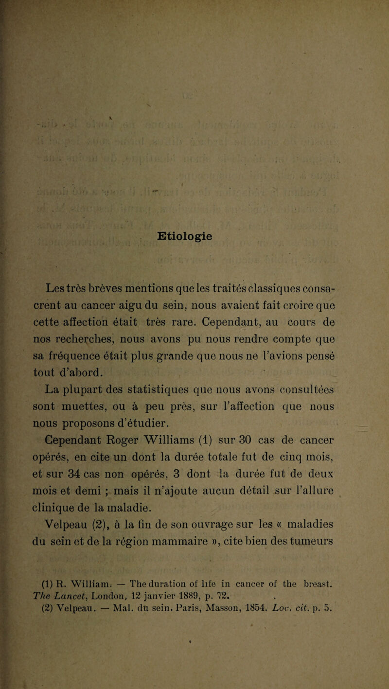 Etiologie Les très brèves mentions que les traités classiques consa¬ crent au cancer aigu du sein, nous avaient fait croire que cette affection était très rare. Cependant, au cours de nos recherches, nous avons pu nous rendre compte que sa fréquence était plus grande que nous ne l’avions pensé tout d’abord. La plupart des statistiques que nous avons consultées sont muettes, ou à peu près, sur l’affection que nous nous proposons d’étudier. Cependant Roger Williams (1) sur 30 cas de cancer opérés, en cite un dont la durée totale fut de cinq mois, et sur 34 cas non opérés, 3 dont la durée fut de deux mois et demi ; mais il n’ajoute aucun détail sur l’allure clinique de la maladie. Velpeau (2), à la fin de son ouvrage sur les « maladies du sein et de la région mammaire », cite bien des tumeurs (1) R. William. — The duration of life in cancer of the breast. The Lancet, London, 12 janvier 1889, p. 72. (2) Velpeau. — Mal. du sein. Paris, Masson, 1854. Loc. cit. p. 5. ♦