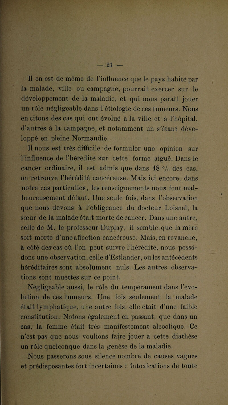 Il en est de même de l'influence que le pays habité par la malade, ville ou campagne, pourrait exercer sur le développement de la maladie, et qui nous paraît jouer un rôle négligeable dans l’étiologie de ces tumeurs. Nous en citons des cas qui ont évolué à la ville et à l'hôpital, d'autres à la campagne, et notamment un s étant déve¬ loppé en pleine Normandie. Il nous est très difficile de formuler une opinion sur l'influence de l'hérédité sur cette forme aiguë. Dans le cancer ordinaire, il est admis que dans 18 % des cas. on retrouve l'hérédité cancéreuse. Mais ici encore, dans notre cas particulier, les renseignements nous font mal¬ heureusement défaut. Une seule fois, dans l’observation que nous devons à l’obligeance du docteur Loisnel, la sœur de la malade était morte de cancer. Dans une autre, celle de M. le professeur Duplay, il semble que la mère soit morte d’une affection cancéreuse. Mais, en revanche, à côté des cas où l'on peut suivre l'hérédité, nous possé¬ dons une observation, celle d'Estlander, où les antécédents héréditaires sont absolument nuis. Les autres observa¬ tions sont muettes sur ce point. Négligeable aussi, le rôle du tempérament dans l’évo¬ lution de ces tumeurs. Une fois seulement la malade était lymphatique, une autre fois, elle était d'une faible constitution. Notons également en passant, que dans un cas, la femme était très manifestement alcoolique. Ce / n'est pas que nous voulions faire jouer à cette diathèse un rôle quelconque dans la genèse de la maladie. Nous passerons sous silence nombre de causes vagues et prédisposantes fort incertaines : intoxications de toute