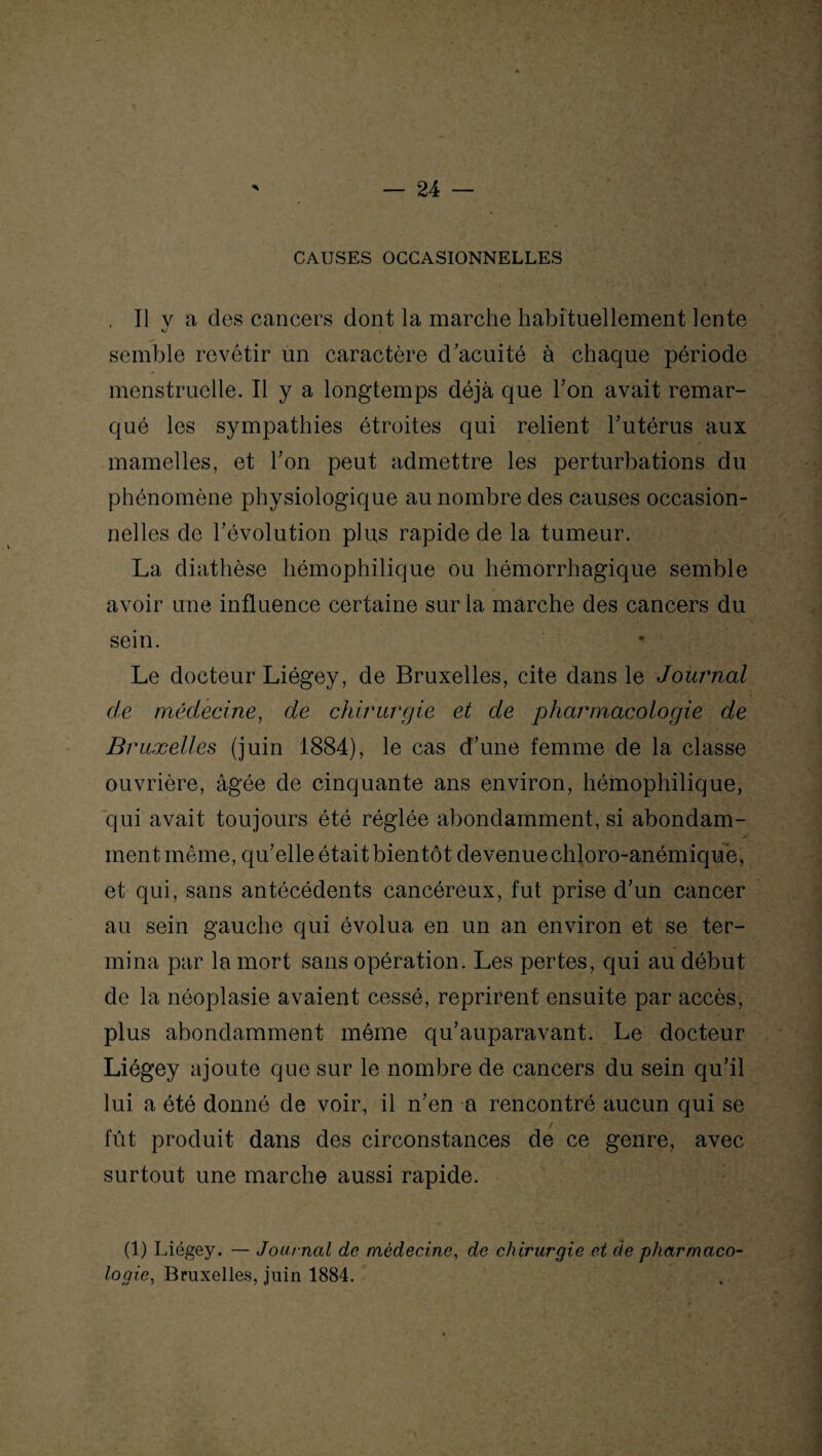 CAUSES OCCASIONNELLES , Il y a des cancers dont la marche habituellement lente semble revêtir un caractère d'acuité à chaque période menstruelle. Il y a longtemps déjà que Ton avait remar¬ qué les sympathies étroites qui relient l'utérus aux mamelles, et Ton peut admettre les perturbations du phénomène physiologique au nombre des causes occasion¬ nelles de révolution plus rapide de la tumeur. La diathèse hémophilique ou hémorrhagique semble avoir une influence certaine sur la marche des cancers du sein. * Le docteur Liégey, de Bruxelles, cite dans le Journal de médecine, de chirurgie et de pharmacologie de Bruxelles (juin 1884), le cas d'une femme de la classe ouvrière, âgée de cinquante ans environ, hémophilique, qui avait toujours été réglée abondamment, si abondam- ment même, qu'elle était bientôt devenue chloro-anémiqu'e, et qui, sans antécédents cancéreux, fut prise d'un cancer au sein gauche qui évolua en un an environ et se ter¬ mina par la mort sans opération. Les pertes, qui au début de la néoplasie avaient cessé, reprirent ensuite par accès, plus abondamment même qu'auparavant. Le docteur Liégey ajoute que sur le nombre de cancers du sein qu'il lui a été donné de voir, il n'en a rencontré aucun qui se / fût produit dans des circonstances de ce genre, avec surtout une marche aussi rapide. (1) Liégey. — Journal de médecine, de chirurgie et de pharmaco logie, Bruxelles, juin 1884.