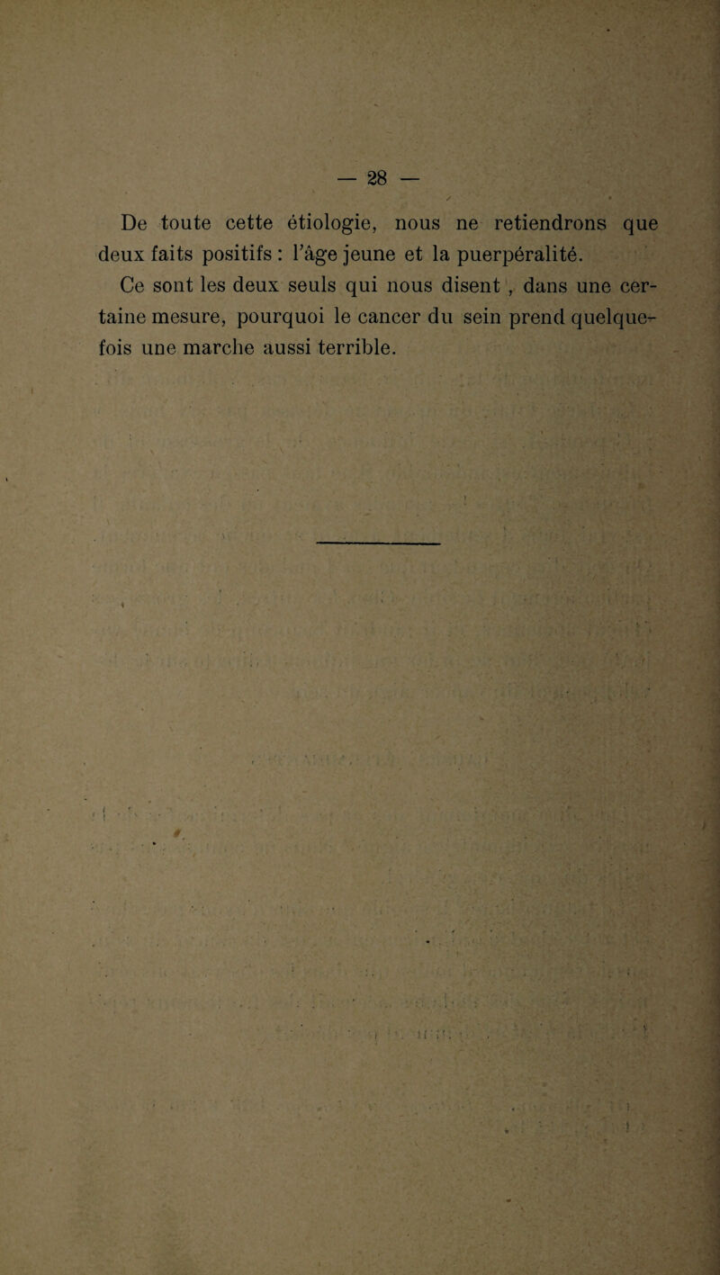 De toute cette étiologie, nous ne retiendrons que deux faits positifs : Tâge jeune et la puerpéralité. Ce sont les deux seuls qui nous disent , dans une cer¬ taine mesure, pourquoi le cancer du sein prend quelque¬ fois une marche aussi terrible. f U . 1 5