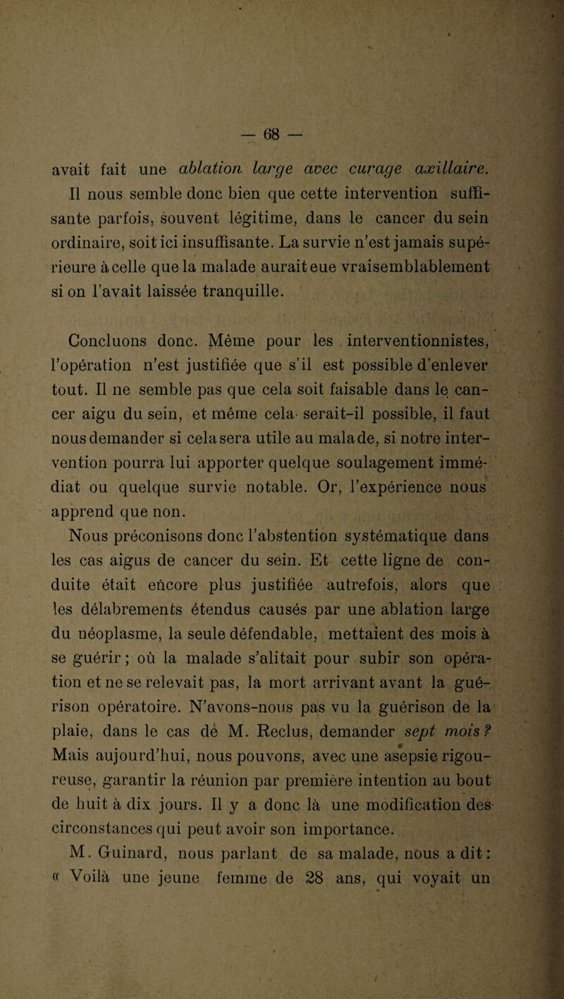 avait fait une ablation large avec cuisage axillaire. Il nous semble donc bien que cette intervention suffi¬ sante parfois, souvent légitime, dans le cancer du sein ordinaire, soit ici insuffisante. La survie n’est jamais supé¬ rieure à celle que la malade aurait eue vraisemblablement si on l’avait laissée tranquille. / • r ' ~ j Concluons donc. Même pour les interventionnistes, l’opération n’est justifiée que s’il est possible d’enlever tout. Il ne semble pas que cela soit faisable dans le can¬ cer aigu du sein, et même cela- serait-il possible, il faut nous demander si cela sera utile au malade, si notre inter¬ vention pourra lui apporter quelque soulagement immé¬ diat ou quelque survie notable. Or, l’expérience nous apprend que non. Nous préconisons donc l’abstention systématique dans les cas aigus de cancer du sein. Et cette ligne de con¬ duite était encore plus justifiée autrefois, alors que les délabrements étendus causés par une ablation large du néoplasme, la seule défendable, mettaient des mois à se guérir ; où la malade s’alitait pour subir son opéra¬ tion et ne se relevait pas, la mort arrivant avant la gué¬ rison opératoire. N’avons-nous pas vu la guérison de la plaie, dans le cas dé M. Reclus, demander sept mois ? Mais aujourd’hui, nous pouvons, avec une asepsie rigou¬ reuse, garantir la réunion par première intention au bout de huit à dix jours. Il y a donc là une modification des circonstances qui peut avoir son importance. M. Guinard, nous parlant de sa malade, nous a dit: « Voilà une jeune femme de 28 ans, qui voyait un /