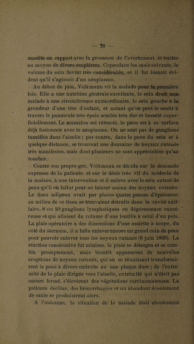 mastite en rapport avec la grossesse de l’avortement, et traitée au moyen de divers emplâtres. Cependant les mois suivants, le volume du sein devint très considérable, et il fut bientôt évi¬ dent qu’il s’agissait d’un néoplasme. Au début de juin,, Volkmann vit la malade pour la première fois. Elle a une nutrition générale excellente, le sein droit non malade à une circonférence extraordinaire, le sein gauche à la grandeur d’une tête d’enfant, et autant qu’on peut le sentir à travers le pannicule très épais semble très dur et bosselé super¬ ficiellement. Le mamelon est rétracté, la peau est à sa surface déjà fusionnée avec le néoplasme. On ne sent pas de ganglions tuméfiés dans l’aiselle ; par contre, dans la peau du sein et à quelque distance, se trouvent une douzaine de noyaux cutanés très manifestes, mais dont plusieurs ne sont appréciables qu’a>u toucher. Contre son propre gré, Volkmann se décida sur la demande expresse de la patiente, et sur le désir très vif du médecin de la maison, à une intervention et il enleva avec le sein autant de peau qu’il en fallut pour ne laisser aucun des noyaux cutanés. Le tissu adipeux avait par places quatre pouces d’épaisseur, au milieu de ce tissu se trouvaient détruits dans la cavité axil¬ laire, 8 ou 10 ganglions lymphatiques en dégérescence cancé¬ reuse et qui allaient du volume d’une lentille à celui d’un pois. La plaie opératoire a des dimensions d’une assiette à soupe, du côté du sternum, il a fallu enlever encore un grand coin de peau pour pouvoir enlever tous les noyaux cutanés (8 juin 1868). La réaction consécutive fut minime, la plaie se détergea et se com¬ bla promptement, mais bientôt apparurent de nouvelles éruptions de noyaux cutanés, qui en se réunissant transformè¬ rent la peau à divers endroits en une plaque dure ; de l’extré¬ mité de la plaie dirigée vers l'aiselle, extrémité qui n’était pas encore fermé, s’élevèrent des végétations carcinomateuses. La patiente déclina, des hémorrhagies et un abondant écoulement de sanie se produisirent alors. A l’automne, la situation de la malade était absolument