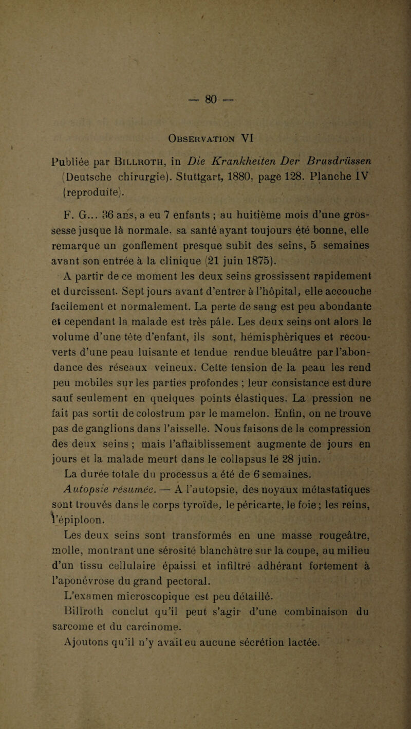 Observation VI Publiée par Billroth, in Die Krankheiten Der Brusdrüssen Deutsche chirurgie). Stuttgart, 1880, page 128. Planche IV (reproduite). F. G... ans, a eu 7 enfants ; au huitième mois d’une gros¬ sesse jusque là normale, sa santé ayant toujours été bonne, elle remarque un gonflement presque subit des seins, 5 semaines avant son entrée à la clinique (21 juin 1875). A partir de ce moment les deux seins grossissent rapidement et durcissent. Sept jours avant d’entrer à l’hôpital, elle accouche facilement et normalement. La perte de sang est peu abondante et cependant la malade est très pâle. Les deux seins ont alors le volume d’une tête d’enfant, ils sont, hémisphériques et recou¬ verts d’une peau luisante et tendue rendue bleuâtre par l’abon¬ dance des réseaux veineux. Cette tension de la peau les rend peu mobiles sur les parties profondes ; leur consistance est dure sauf seulement en quelques points élastiques. La pression ne fait pas sortir de colostrum par le mamelon. Enfin, on ne trouve pas de ganglions dans l’aisselle. Nous faisons de la compression des deux seins ; mais l’aftaiblissement augmente de jours en jours et la malade meurt dans le collapsus le 28 juin. La durée totale du processus a été de 6 semaines. « Autopsie résumée. — A l’autopsie, des noyaux métastatiques sont trouvés dans le corps tyroïde, le péricarte, le foie ; les reins, Vépiploon. Les deux seins sont transformés en une masse rougeâtre, molle, montrant une sérosité blanchâtre sur la coupe, au milieu d’un tissu cellulaire épaissi et infiltré adhérant fortement à l’aponévrose du grand pectoral. L’examen microscopique est peu détaillé. Billroth conclut qu’il peut s’agir d’une combinaison du sarcome et du carcinome. Ajoutons qu’il n’y avait eu aucune sécrétion lactée.