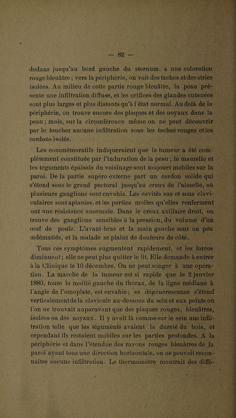 dedans jusqu’au bord gauche du sternum, a une coloration rouge bleuâtre ; vers la périphérie, on voit des taches et des stries isolées. Au milieu de cette partie rouge bleuâtre, la peau pré¬ sente une infiltration diffuse, et les orifices des glandes cutanées sont plus larges et plus distants qu’à l’état normal. Au delà de la périphérie, on trouve encore des plaques et des noyaux dans la peau ; mais, sur la circonférence même on ne peut découvrir par le toucher aucune infiltration sous les taches rouges etles cordons isolés. Les commémoratifs indiqueraient que la tumeur a été com¬ plètement constituée par l’induration de la peau ; la mamelle et les téguments épaissis du voisinage sont toujours mobiles sur la paroi. De la partie supéro externe part un cordon solide qui s’étend sous le grand pectoral jusqu’au creux de l’aisselle, où plusieurs ganglions sont envahis. Les cavités sus et sous clavi¬ culaires sont aplanies, et les parties molles qu’elles renferment ont une résistance anormale. Dans le creux axillaire droit, on trouve des ganglions sensibles à la pression, du volume d’un œuf de poule. L’avant-bras et la main gauche sont un peu œdématiés, et la malade se plaint de douleurs de côté. Tous ces symptômes augmentent rapidement, et les forces diminuent ; elle ne peut plus quitter le lit. Elle demande à entrer à la Clinique le 10 décembre. On ne peut songer à une opéra¬ tion. La marche de la tumeur est si rapide que le 2 janvier 1880, toute la moitié gauche du thorax, de la ligne médiane à l’angle de l’omoplate, est envahie ; sa dégénérescence s’étend verticalement de la clavicule au-dessous du sein et aux points où l’on ne trouvait auparavant que des plaques rouges, bleuâtres, isolées ou des noyaux. Il y avait là comme sur le sein une infil¬ tration telle que les téguments avaient la dureté du bois, et cependant ils restaient mobiles sur les parties profondes. A la périphérie et dans Détendue des rayons rouges bleuâtres de la paroi ayant tous une direction horizontale, on ne pouvait recon¬ naître aucune infiltration. Le thermomètre montrait des diffé-