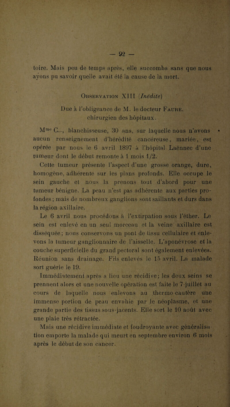 toire. Mais peu de temps après, elle succomba sans que nous ayons pu savoir quelle avait été la cause de la mort. Observation XIII (Inédite) Due à l’obligeance de M. le docteur Faure, chirurgien des hôpitaux. Mrao C.., blanchisseuse, 30 ans, sur laquelle nous n’avons • aucun renseignement d’hérédité cancéreuse, mariée, est opérée par nous le 6 avril 1897 à l’hôpital Laënnec d’une tumeur dont le début remonte à 1 mois 1/2. Cette tumeur présente l’aspect d’une grosse orange, dure, homogène, adhérente sur les plans profonds. Elle occupe le sein gauche et nous la prenons tout d’abord pour une tumeur bénigne. La peau n’est pas adhérente aux parties pro¬ fondes ; mais de nombreux ganglions sont saillants et durs dans la région axillaire. Le 6 avril nous procédons à l’extirpation sous l’éther. Le sein est enlevé en un seul morceau et la veine axillaire est disséquée; nous conservons un pont de tissu cellulaire et enle¬ vons la tumeur ganglionnaire de l’aisselle. L’aponévrose et la couche superficielle du grand pectoral sont également enlevées. Réunion sans drainage. Fils enlevés le 15 avril. La malade sort guérie le 19. Immédiatement après a lieu une récidive; les deux seins se prennent alors et une nouvelle opération est faite le 7 juillet au cours de laquelle nous enlevons au thermo cautère une immense portion de peau envahie par le néoplasme, et une grande partie des tissus sous-jacents. Elle sort le 10 août avec une plaie très rétractée. Mais une récidive immédiate et foudroyante avec généralisa¬ tion emporte la malade qui meurt en septembre environ 6 mois après le début de son cancer.