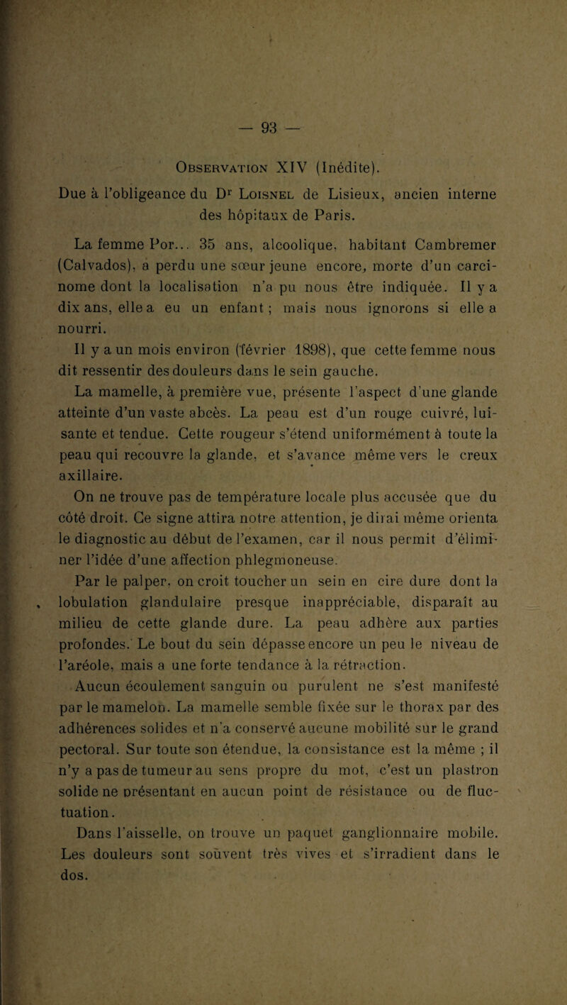 Observation XIV (Inédite). Due à l’obligeance du Dr Loisnel de Lisieux, ancien interne des hôpitaux de Paris. La femme Por... 35 ans, alcoolique, habitant Cambremer (Calvados), a perdu une sœur jeune encore,, morte d’un carci¬ nome dont la localisation n’a pu nous être indiquée. Il y a dix ans, elle a eu un enfant; mais nous ignorons si elle a nourri. Il y a un mois environ (février 1898), que cette femme nous dit ressentir des douleurs dans le sein gauche. La mamelle, à première vue, présente l’aspect d’une glande atteinte d’un vaste abcès. La peau est d’un rouge cuivré, lui¬ sante et tendue. Cette rougeur s’étend uniformément à toute la peau qui recouvre la glande, et s’avance même vers le creux axillaire. On ne trouve pas de température locale plus accusée que du côté droit. Ce signe attira notre attention, je dirai même orienta le diagnostic au début de l’examen, car il nous permit d’élimi¬ ner l’idée d’une affection phlegmoneuse. Par le palper, on croit toucher un sein en cire dure dont la lobulation glandulaire presque inappréciable, disparaît au milieu de cette glande dure. La peau adhère aux parties profondes.' Le bout du sein dépasse encore un peu le niveau de l’aréole, mais a une forte tendance à la rétraction. Aucun écoulement sanguin ou purulent ne s’est manifesté par le mamelon. La mamelle semble fixée sur le thorax par des adhérences solides et n’a conservé aucune mobilité sur le grand pectoral. Sur toute son étendue, la consistance est la même ; il n’y a pas de tumeur au sens propre du mot, c’est un plastron solide ne présentant en aucun point de résistance ou de fluc¬ tuation . Dans l’aisselle, on trouve un paquet ganglionnaire mobile. Les douleurs sont soùvent très vives et s’irradient dans le dos.