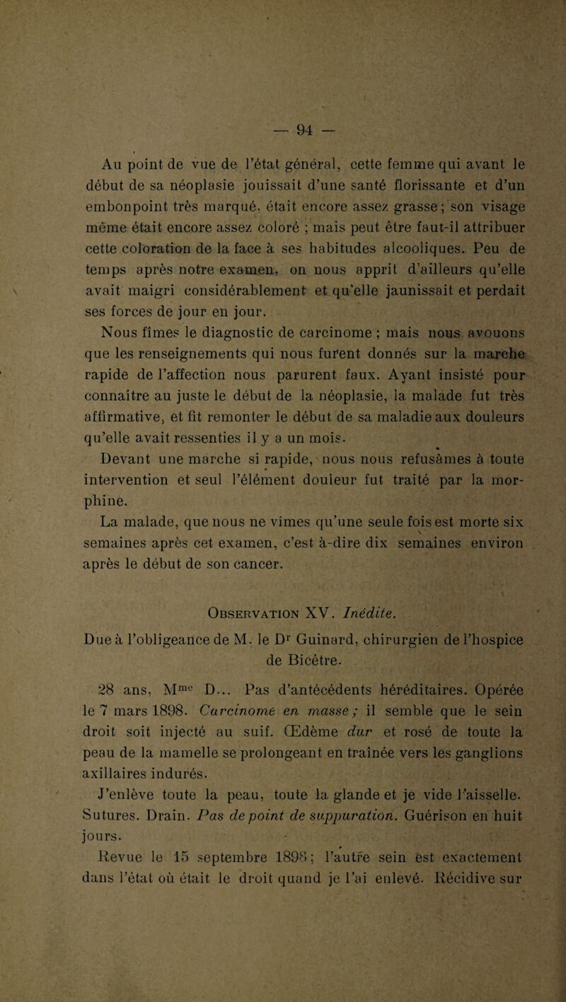 Au point de vue de l’état général, cette femme qui avant le début de sa néoplasie jouissait d’une santé florissante et d’un embonpoint très marqué, était encore assez grasse ; son visage même était encore assez coloré ; mais peut être faut-il attribuer cette coloration de la face à ses habitudes alcooliques. Peu de temps après notre examen, on nous apprit d’ailleurs qu’elle avait maigri considérablement et qu’elle jaunissait et perdait ses forces de jour en jour. Nous fîmes le diagnostic de carcinome ; mais nous avouons que les renseignements qui nous furent donnés sur la marche rapide de l’affection nous parurent faux. Ayant insisté pour connaître au juste le début de la néoplasie, la malade fut très affirmative, et fit remonter le début de sa maladie aux douleurs qu’elle avait ressenties il y a un mois. « Devant une marche si rapide,' nous nous refusâmes à toute intervention et seul l’élément douleur fut traité par la mor¬ phine. La malade, que nous ne vîmes qu’une seule fois est morte six \ semaines après cet examen, c’est à-dire dix semaines environ après le début de son cancer. Observation XV. Inédite. Due à l’obligeance de M. le Dr Guinard, chirurgien de l’hospice de Bicêtre. 28 ans, Mme D... Pas d’antécédents héréditaires. Opérée le 7 mars 1898. Carcinome en masse; il semble que le sein droit soit injecté au suif. Œdème dur et rosé de toute la peau de la mamelle se prolongeant en traînée vers les ganglions axillaires indurés. J’enlève toute la peau, toute la glande et je vide l’aisselle. Sutures. Drain. Pas de point de suppuration. Guérison en huit jours. Revue le 15 septembre 1898; l’autre sein est exactement dans l’état où était le droit quand je l’ai enlevé. Récidive sur