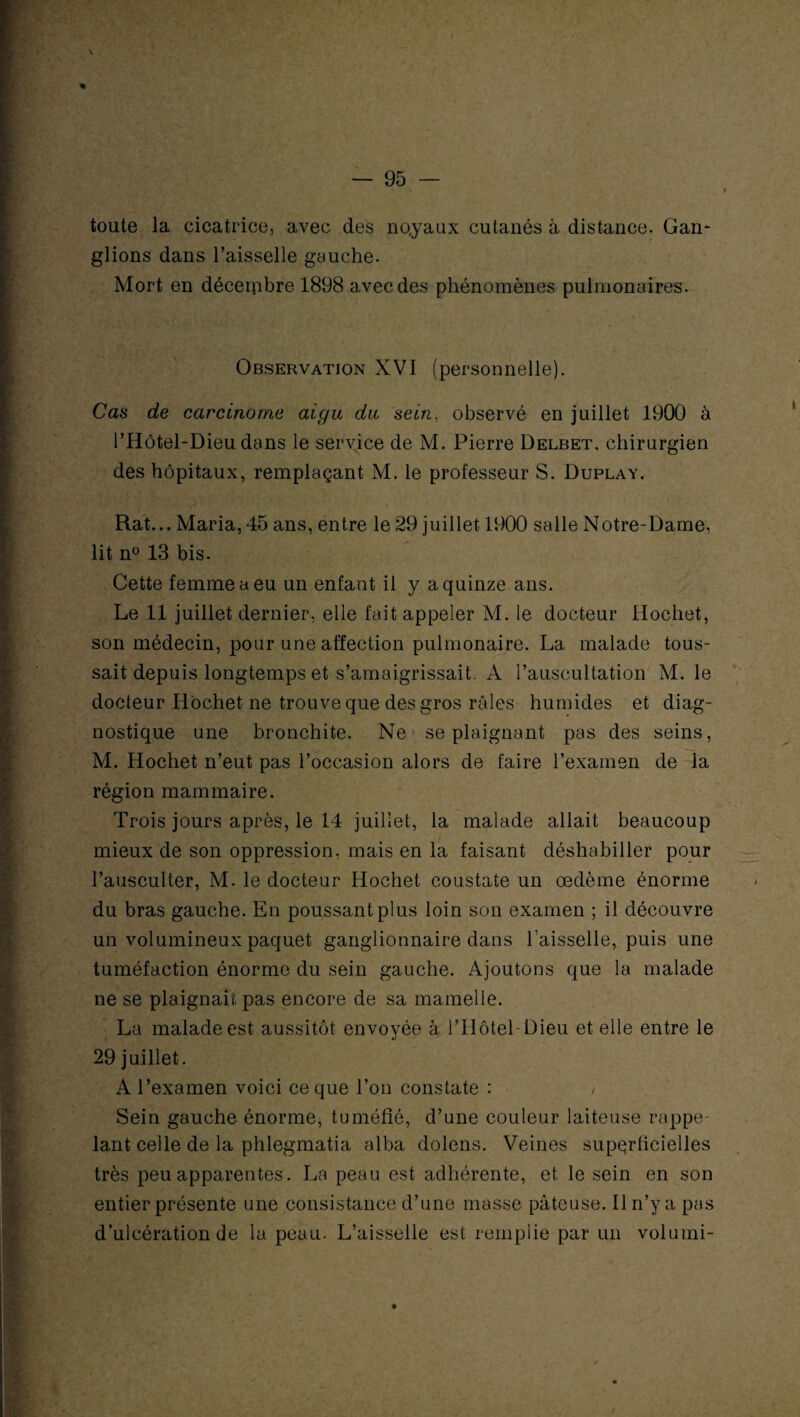 \ toute la cicatrice, avec des no.yaux cutanés à distance. Gan¬ glions dans l’aisselle gauche. Mort en décembre 1898 avec des phénomènes pulmonaires. Observation XVI (personnelle). Cas de carcinome aigu du sein, observé en juillet 1900 à l’Hôtel-Dieu dans le service de M. Pierre Delbet, chirurgien des hôpitaux, remplaçant M. le professeur S. Duplay. Rat... Maria, 45 ans, entre le 29 juillet 1900 salle Notre-Dame, lit n° 13 bis. Cette femme a eu un enfant il y a quinze ans. Le .11 juillet dernier, elle fait appeler M. le docteur Hochet, son médecin, pour une affection pulmonaire. La malade tous¬ sait depuis longtemps et s’amaigrissait. A l’auscultation M. le docteur Hochet ne trouve que des gros râles humides et diag¬ nostique une bronchite. Ne se plaignant pas des seins, M. Hochet n’eut pas l’occasion alors de faire l’examen de la région mammaire. Trois jours après, le 14 juillet, la malade allait beaucoup mieux de son oppression, mais en la faisant déshabiller pour l’ausculter, M. le docteur Hochet coustate un œdème énorme du bras gauche. En poussant plus loin son examen ; il découvre un volumineux paquet ganglionnaire dans l'aisselle, puis une tuméfaction énorme du sein gauche. Ajoutons que la malade ne se plaignait pas encore de sa mamelle. La malade est aussitôt envoyée à l’Hôtel-Dieu et elle entre le 29 juillet. A l’examen voici ce que l’on constate : Sein gauche énorme, tuméfié, d’une couleur laiteuse rappe¬ lant celle de la phlegmatia alba dolens. Veines superficielles très peu apparentes. La peau est adhérente, et le sein en son entier présente une consistance d’une masse pâteuse. Il n’y a pas d’ulcération de la peau. L’aisselle est remplie par un volumi-