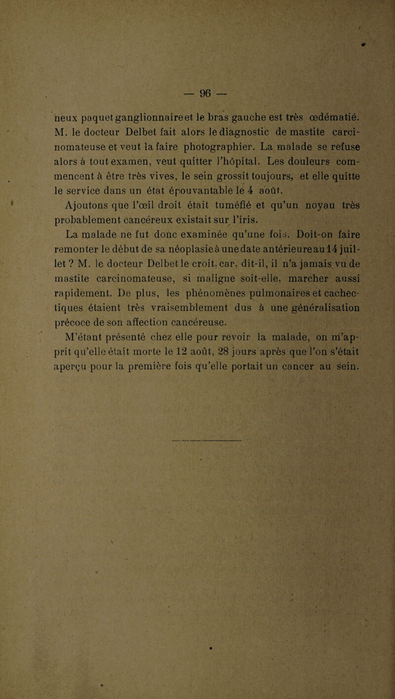 0 — 96 — m neux paquet ganglionnaire et le bras gauche est très œdématié. M. le docteur Delbet fait alors le diagnostic de mastite carci¬ nomateuse et veut la faire photographier. La malade se refuse alors à tout examen, veut quitter l’hôpital. Les douleurs com¬ mencent à être très vives, le sein grossit toujours, et elle quitte le service dans un état épouvantable le 4 août. Ajoutons que l’œil droit était tuméfié et qu’un noyau très probablement cancéreux existait sur l’iris. La malade ne fut donc examinée qu’une fois. Doit-on faire remonter le début de sa néoplasieàunedate antérieureau 14 juil¬ let ? M. le docteur Delbet le croit, car, dit-il, il n’a jamais vu de mastite carcinomateuse, si maligne soit-elle, marcher aussi rapidement. De plus, les phénomènes pulmonaires et cachec¬ tiques étaient très vraisemblement dus à une généralisation précoce de son affection cancéreuse. M’étant présenté chez elle pour revoir la malade, on m’ap¬ prit qu’elle était morte le 12 août, 28 jours après que l’on s’était aperçu pour la première fois qu’elle portait un cancer au sein.