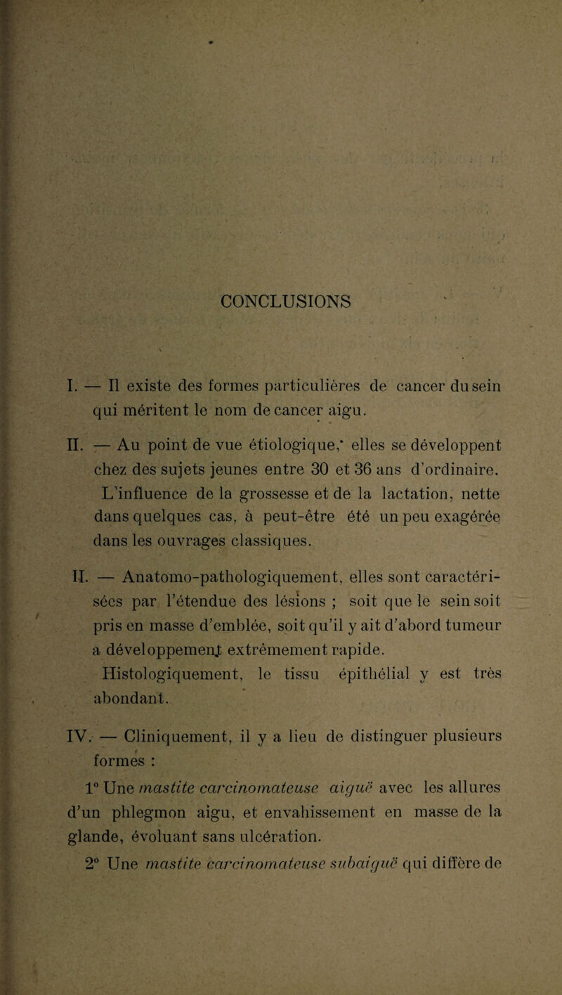 /. CONCLUSIONS I. — Il existe des formes particulières de cancer du sein qui méritent le nom de cancer aigu. IL — Au point de vue étiologique,* elles se développent chez des sujets jeunes entre 30 et 36 ans d’ordinaire. L’influence de la grossesse et de la lactation, nette dans quelques cas, à peut-être été un peu exagérée dans les ouvrages classiques. IL — Anatomo-pathologiquement, elles sont caractéri¬ sées par l’étendue des lésions ; soit que le sein soit- pris en masse d’emblée, soit qu’il y ait d’abord tumeur a développement extrêmement rapide. Histologiquement, le tissu épithélial y est très abondant. IV. — Cliniquement, il y a lieu de distinguer plusieurs formes : 1° Une mastite carcinomateuse aiguë avec les allures d’un phlegmon aigu, et envahissement en masse de la glande, évoluant sans ulcération. 2° Une mastite carcinomateuse subaiguë qui diffère de