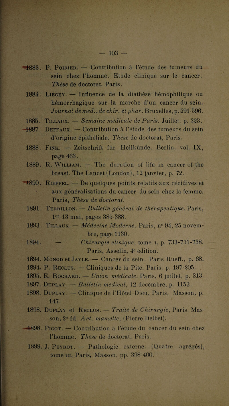 M’BSS. P. Poirier. — Contribution à l’étnde des tumeurs du sein chez l’homme. Etude clinique sur le cancer. Thèse de doctorat, Paris. 1884. Liegey. — Influence de la diathèse hémophilique ou hémorrhagique sur la marche d’un cancer du sein. Journal de med.,de chir. et phar. Bruxelles, p. 591-596. 1885. Tillaux. — Semaine médicale de Paris. Juillet, p. 223. -4-887. Deffaux. — Contribution à l’étude des tumeurs du sein d’origine épithéliale. Thèse de doctorat, Paris. 1888. Fink. — Zeitschrift fur Heilkünde. Berlin, vol. IX, page 463. 1889. R. William. — The duration of life in cancer of the breast. The Lancet (London), 12 janvier, p. 72. ^890. Rieffel, — De quelques points relatifs aux récidives et aux généralisations du cancer du sein chez la femme. Paris, Thèse de doctorat. 1891. Terrillon. — Bulletin général de thérapeutique. Paris, ler-13 mai, pages 385-388. 1893. Tillaux. — Médecine Moderne. Paris, n° 94, 25 novem¬ bre, page 1130. 1894. — Chirurgie clinique, tome î, p. 733-731-738. Paris, Asselin, 4e édition. ë 4894. Monod et Jayle. — Cancer du sein. Paris Rueff., p. 68. 1894. P. Reclus. — Cliniques de la Pité. Paris, p. 197-205. 1895. E. Rochard. — Union médicale. Paris, 6 juillet, p. 313. 1897. Duplay. — Bulletin médical, 12 décembre, p. 1153. 1898. Duplay. — Clinique de l’Hôtel-Dieu, Paris, Masson, p. 147. 1898. Duplay et Reclus. — Traité de Chirurgie, Paris. Mas¬ son, 2e éd. Art. mamelle, (Pierre Delbet). —4898. Pigot. — Contribution à l’étude du cancer du sein chez l’homme. Thèse de doctorat, Paris. 1899. J. Peyrot. — Pathologie externe. (Quatre agrégés), tome ni, Paris, Masson, pp. 398-400.