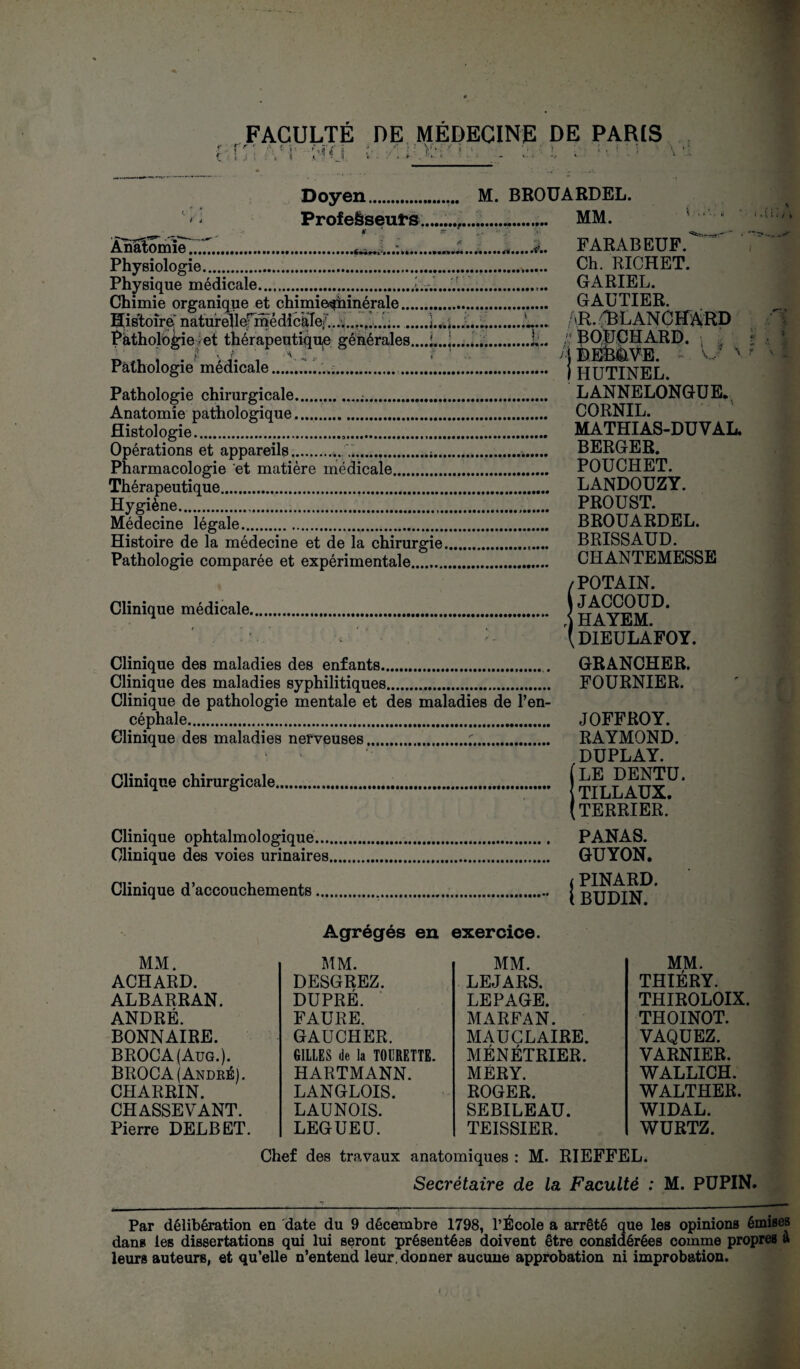 FACULTE DE MEDECINE DE PARIS T ' ' * r Mï ï t Doyen.. M. BROUARDEL. Professeurs..... MM. Ànatomie^..^.., JL...F ARAB EUF. Physiologie... Ch. RICHET. Physique médicale...L.....L.. GARIEL. Chimie organique et chimie^hinérale. GAUTIER. Histoire naturellefmédickle? .......,.......L... AH* ABUANCHAÎRD Pathologie ;-et thérapeutique générales,...!...]....*...L. /,' ^OUCHARD. • . f ÎL. ; . I J. . V .T ■ ' BEB&VE. Pathologie médicale... j jqUTINEU Pathologie chirurgicale. LANNELONGUE. Anatomie pathologique. CORNIL. fîistologief..!... MATHIAS-DU V AL. Opérations et appareils.. C.;..... BERGER. Pharmacologie et matière médicale. POUCHET. Thérapeutique. LANDOUZY. Hygiène..... PROUST. Médecine légale. BROUARDEL. Histoire de la médecine et de la chirurgie.. BRISSAUD. Pathologie comparée et expérimentale. CHANTEMESSE /POTAIN. Clinique médicale. ; ^ HAYEM. * • (dieulafoy. Clinique des maladies des enfants.. GRANCHER. Clinique des maladies syphilitiques.. FOURNIER. Clinique de pathologie mentale et des maladies de l’en¬ céphale... JOFFROY. Clinique des maladies nerveuses.;. RAYMOND. DUPLAY. Clinique chirurgicale. ( \ liLLAUA.. (TERRIER. Clinique ophtalmologique. PANAS. Clinique des voies urinaires. GUYON. t PINARD. ... i BUDIN. Agrégés en exercice. Clinique d’accouchements MM. THIÉRY. THIROLOIX. THOINOT. VAQUEZ. VARNIER. WALLICH. WALTHER. WIDAL. WURTZ. Chef des travaux anatomiques : M. RIEFFEL. Secrétaire de la Faculté : M. PUPIN. MM. MM. MM. ACHARD. DESGREZ. LEJARS. ALBARRAN. DUPRÉ. LEPAGE. ANDRÉ. FAURE. MARFAN. BONNAIRE. GAUCHER. MAUCLAIRE. BROCA(Aug.). GILLES de la TOl’RETTE. MÉNÉTRIER. BROCA (André). HARTMANN. MERY. CHARRIN. LANGLOIS. ROGER. CHASSEVANT. LAUNOIS. SEBILEAU. Pierre DELBET. LEGUEU. TEISSIER. f Par délibération en date du 9 décembre 1798, l’École a arrêté que les opinions émises dans les dissertations qui lui seront présentées doivent être considérées comme propres a leurs auteurs, et qu’elle n’entend leur, donner aucune approbation ni improbation.