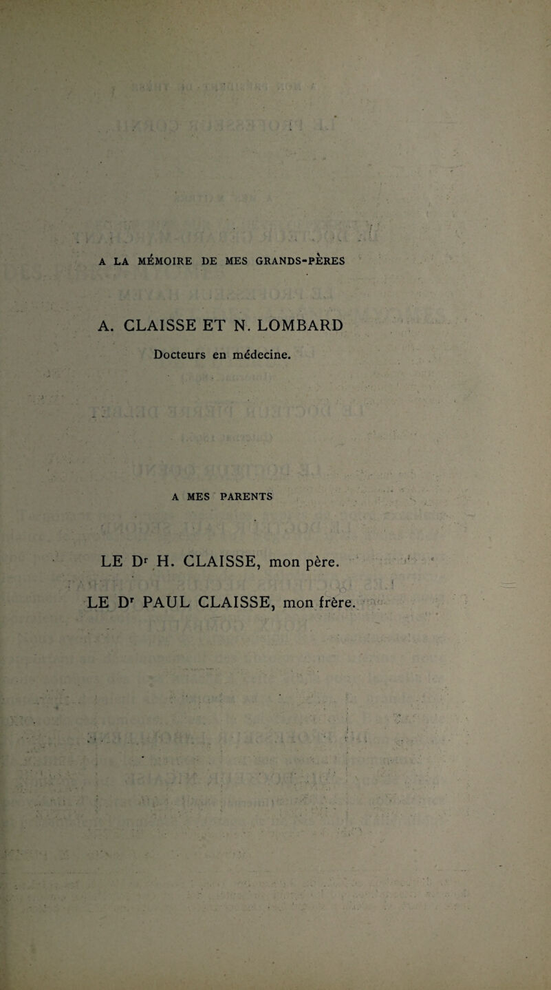 A LA MÉMOIRE DE MES GRANDS-PERES A. CLAISSE ET N. LOMBARD Docteurs en médecine. A MES PARENTS LE Dr H. CLAISSE, mon père. \ W ^ U r ' LE Dr PAUL CLAISSE, mon frère