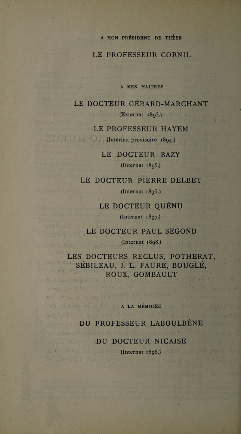 A MON PRÉSIDENT DE THÈSE LE PROFESSEUR GORNIL A MES MAITRES - V*> i‘1Q LE DOCTEUR GÉRARD-MARCHANT (Externat 1893.) LE PROFESSEUR HAYEM (Internat provisoire 1894.) LE.DOCTEUR BAZY (Internat 1895.) LE DOCTEUR PIERRE DELBET (Internat 1896.) LE DOCTEUR QUÉNU (Internat 1897.) LE DOCTEUR PAUL SEGOND (Internat 1898.) LES DOCTEURS RECLUS, POTHERAT, SÉBILEAU, J. L. FAURE, BOUGLÉ, ROUX, GOMBAULT A LA MÉMOIRE DU PROFESSEUR LABOULBÈNE DU DOCTEUR NICAISE , • j (Internat 1896.)