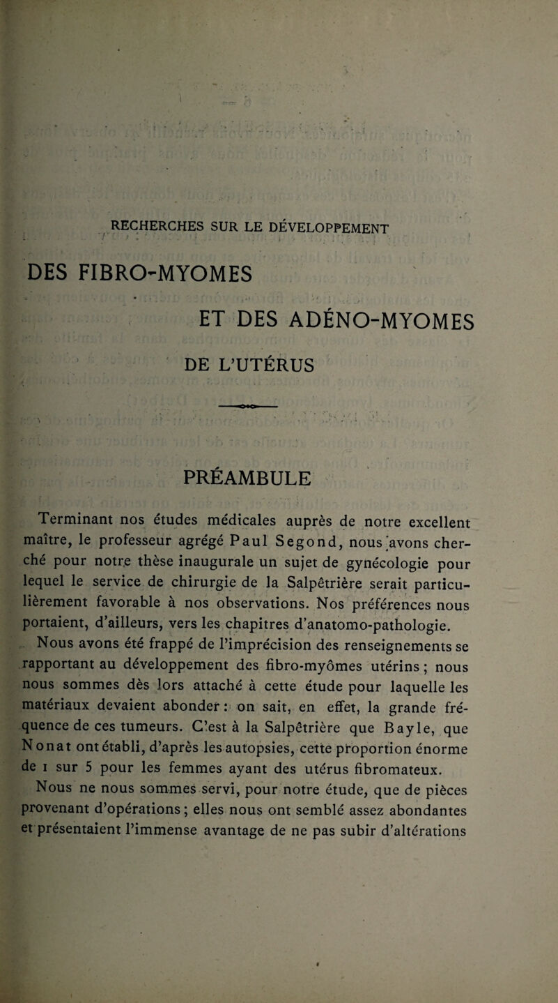 RECHERCHES SUR LE DÉVELOPPEMENT ' -■ ' ' ■ : • ' : t DES FIBROMYOMES ET DES ADÉNO-MYOMES DE L’UTÉRUS PRÉAMBULE Terminant nos études médicales auprès de notre excellent maître, le professeur agrégé Paul Segond, nous'avons cher¬ ché pour notre thèse inaugurale un sujet de gynécologie pour lequel le service de chirurgie de la Salpêtrière serait particu¬ lièrement favorable à nos observations. Nos préférences nous portaient, d’ailleurs, vers les chapitres d’anatomo-pathologie. Nous avons été frappé de l’imprécision des renseignements se rapportant au développement des fibro-myômes utérins ; nous nous sommes dès lors attaché à cette étude pour laquelle les matériaux devaient abonder: on sait, en effet, la grande fré¬ quence de ces tumeurs. C’est à la Salpêtrière que Bayle, que N onat ont établi, d’après les autopsies, cette proportion énorme de i sur 5 pour les femmes ayant des utérus fibromateux. Nous ne nous sommes servi, pour notre étude, que de pièces provenant d’opérations; elles nous ont semblé assez abondantes et présentaient l’immense avantage de ne pas subir d’altérations