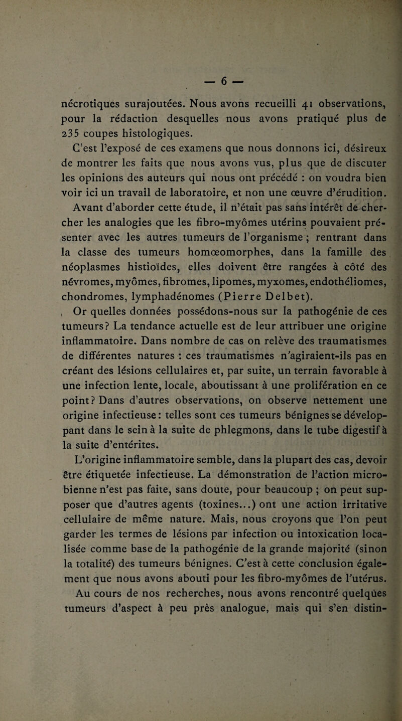 nécrotiques surajoutées. Nous avons recueilli 41 observations, pour la rédaction desquelles nous avons pratiqué plus de 235 coupes histologiques. C’est l’exposé de ces examens que nous donnons ici, désireux de montrer les faits que nous avons vus, plus que de discuter les opinions des auteurs qui nous ont précédé : on voudra bien voir ici un travail de laboratoire, et non une œuvre d’érudition. V*- ' /{*■-* Avant d’aborder cette étude, il n’était pas sans intérêt de cher¬ cher les analogies que les fibro-myômes utérins pouvaient pré¬ senter avec les autres tumeurs de l’organisme ; rentrant dans la classe des tumeurs homœomorphes, dans la famille des néoplasmes histioïdes, elles doivent être rangées à côté des névromes, myômes, fibromes, lipomes, myxomes, endothéliomes, chondromes, lymphadénomes (Pierre Delbet). , Or quelles données possédons-nous sur la pathogénie de ces tumeurs? La tendance actuelle est de leur attribuer une origine inflammatoire. Dans nombre de cas on relève des traumatismes de différentes natures : ces traumatismes n'agiraient-ils pas en créant des lésions cellulaires et, par suite, un terrain favorable à une infection lente, locale, aboutissant à une prolifération en ce point? Dans d’autres observations, on observe nettement une origine infectieuse: telles sont ces tumeurs bénignes se dévelop¬ pant dans le sein à la suite de phlegmons, dans le tube digestif à la suite d’entérites. L’origine inflammatoire semble, dans la plupart des cas, devoir être étiquetée infectieuse. La démonstration de l’action micro¬ bienne n’est pas faite, sans doute, pour beaucoup ; on peut sup¬ poser que d’autres agents (toxines...) ont une action irritative cellulaire de même nature. Mais, nous croyons que l’on peut garder les termes de lésions par infection ou intoxication loca¬ lisée comme base de la pathogénie de la grande majorité (sinon la totalité) des tumeurs bénignes. C’est à cette conclusion égale¬ ment que nous avons abouti pour les fibro-myômes de l’utérus. Au cours de nos recherches, nous avons rencontré quelques tumeurs d’aspect à peu près analogue, mais qui s’en distin-