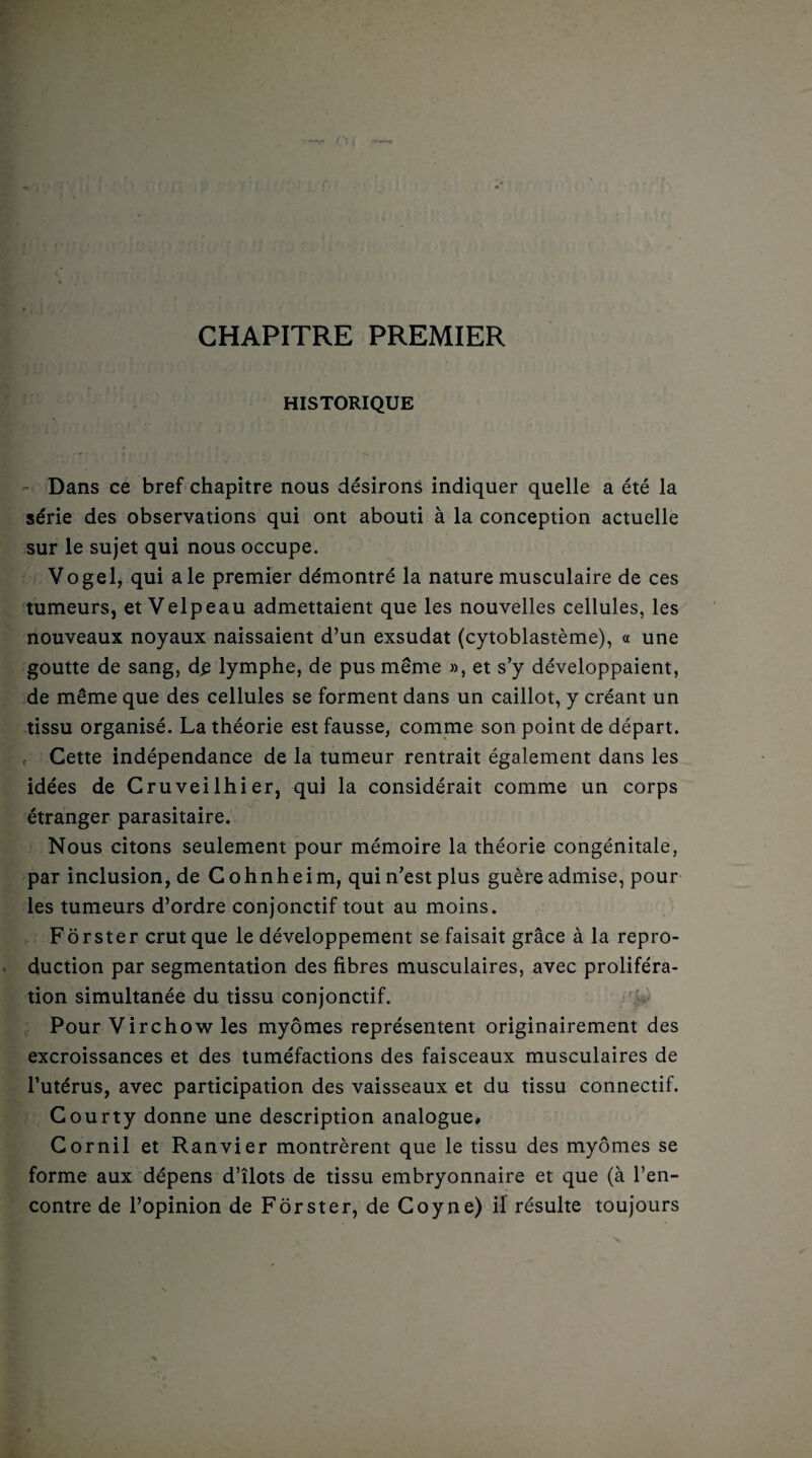 CHAPITRE PREMIER HISTORIQUE ■ J..,»'-' f • < I / f ■ V. Dans ce bref chapitre nous désirons indiquer quelle a été la série des observations qui ont abouti à la conception actuelle sur le sujet qui nous occupe. Vogel, qui ale premier démontré la nature musculaire de ces tumeurs, et Velpeau admettaient que les nouvelles cellules, les nouveaux noyaux naissaient d’un exsudât (cytoblastème), a une goutte de sang, d£ lymphe, de pus même », et s’y développaient, de même que des cellules se forment dans un caillot, y créant un tissu organisé. La théorie est fausse, comme son point de départ. f Cette indépendance de la tumeur rentrait également dans les idées de Cruveilhier, qui la considérait comme un corps etranger parasitaire. Nous citons seulement pour mémoire la théorie congénitale, par inclusion, de Cohnheim, qui n’est plus guère admise, pour les tumeurs d’ordre conjonctif tout au moins. Fôrster crut que le développement se faisait grâce à la repro¬ duction par segmentation des fibres musculaires, avec proliféra¬ tion simultanée du tissu conjonctif. Pour Virchow les myômes représentent originairement des excroissances et des tuméfactions des faisceaux musculaires de l’utérus, avec participation des vaisseaux et du tissu connectif. Gourty donne une description analogue» Gornil et Ranvier montrèrent que le tissu des myômes se forme aux dépens d’îlots de tissu embryonnaire et que (à l’en¬ contre de l’opinion de Fôrster, de Coyne) if résulte toujours