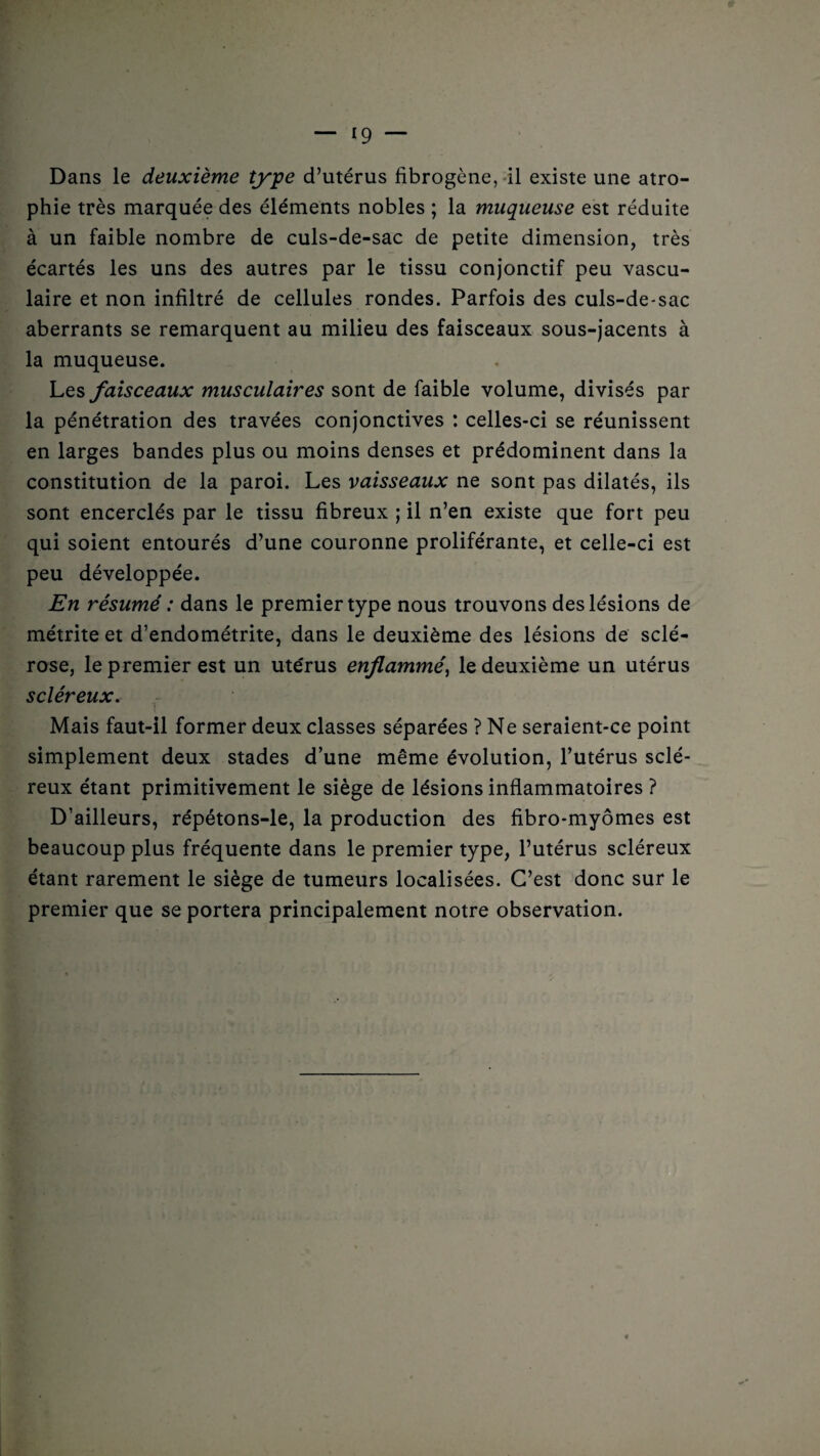 Dans le deuxième type d’utérus fibrogène, il existe une atro¬ phie très marquée des éléments nobles ; la muqueuse est réduite à un faible nombre de culs-de-sac de petite dimension, très écartés les uns des autres par le tissu conjonctif peu vascu¬ laire et non infiltré de cellules rondes. Parfois des culs-de-sac aberrants se remarquent au milieu des faisceaux sous-jacents à la muqueuse. Les faisceaux musculaires sont de faible volume, divisés par la pénétration des travées conjonctives : celles-ci se réunissent en larges bandes plus ou moins denses et prédominent dans la constitution de la paroi. Les vaisseaux ne sont pas dilatés, ils sont encerclés par le tissu fibreux ; il n’en existe que fort peu qui soient entourés d’une couronne proliférante, et celle-ci est peu développée. En résumé : dans le premier type nous trouvons des lésions de métrite et d’endométrite, dans le deuxième des lésions de sclé¬ rose, le premier est un ute'rus enflammé, le deuxième un utérus scléreux. Mais faut-il former deux classes séparées ? Ne seraient-ce point simplement deux stades d’une même évolution, l’utérus sclé¬ reux étant primitivement le siège de lésions inflammatoires ? D’ailleurs, répétons-le, la production des fibro-myômes est beaucoup plus fréquente dans le premier type, l’utérus scléreux étant rarement le siège de tumeurs localisées. C’est donc sur le premier que se portera principalement notre observation.