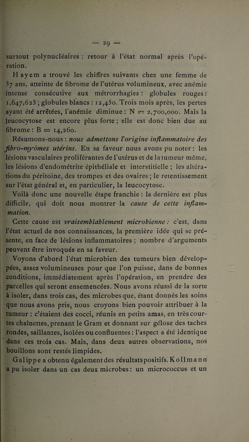 surtout polynucléaires ; retour à l’état normal après ^opé¬ ration. H ayem a trouvé les chiffres suivants chez une femme de 37 ans, atteinte de fibrome de l’utérus volumineux, avec anémie intense consécutive aux métrorrhagies : globules rouges: • _ 1,647,625 ; globules blancs : 12,450. Trois mois après, les pertes ayant été arrêtées, l’anémie diminue: N — 2,700,000. Mais la leucocytose est encore plus forte ; elle est donc bien due au fibrome : B = 14,260. Résumons-nous : nous admettons l'origine inflammatoire des jibro-myômes utérins. En sa faveur nous avons pu noter : les lésions vasculaires proliférantes de l’utérus et de la tumeur même, les lésions d’endométrite épithéliale et interstitielle ; les altéra¬ tions du péritoine, des trompes et des ovaires ; le retentissement sur l’état général et, en particulier, la leucocytose. Voilà donc une nouvelle étape franchie : la dernière est plus difficile, qui doit nous montrer la cause de cette inflam¬ mation. Cette cause est vraisemblablement microbienne : c’est, dans l'état actuel de nos connaissances, la première idée qui se pré¬ sente, en face de lésions inflammatoires ; nombre d’arguments peuvent être invoqués en sa faveur. Voyons d’abord l’état microbien des tumeurs bien dévelop- pées, assez volumineuses pour que l’on puisse, dans de bonnes conditions, immédiatement après l’opération, en prendre des parcelles qui seront ensemencées. Nous avons réussi de la sorte à isoler, dans trois cas, des microbes que, étant donnés les soins que nous avons pris, nous croyons bien pouvoir attribuer à la tumeur : c’étaient des cocci, réunis en petits amas, en très cour¬ tes chaînettes, prenant le Gram et donnant sur gélose des taches rondes, saillantes, isolées ou confluentes : l’aspect a été identique dans ces trois cas. Mais, dans deux autres observations, nos bouillons sont restés limpides. Galippe a obtenu également des résultatspositifs. Kollmann a pu isoler dans un cas deux microbes: un micrococcus et un