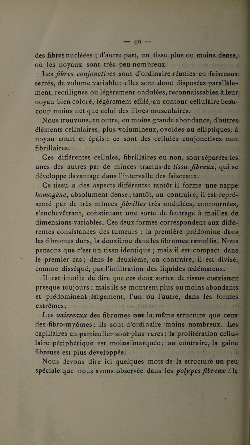 des fibres nucléées ; d’autre part, un tissu plus ou moins dense, où les noyaux sont très peu nombreux. Les fibres conjonctives sont d’ordinaire réunies en faisceaux serrés, de volume variable : elles sont donc disposées parallèle¬ ment, rectilignes ou légèrement ondulées, reconnaissables à leur noyau bien coloré, légèrement effilé, au contour cellulaire beau¬ coup moins net que celui des fibres musculaires.' Nous trouvons, en outre, en moins grande abondance* d’autres éléments cellulaires, plus volumineux, ovoïdes ou elliptiques, à noyau court et épais : ce sont des cellules conjonctives non fibrillaires. Ces différentes cellules, fibrillaires ou non, sont séparées les unes des autres par de minces tractus de tissu fibreux, qui se développe davantage dans l’intervalle des faisceaux. Ce tissu a des aspects différents: tantôt il forme une nappe homogène, absolument dense ; tantôt, au contraire, il est repré¬ senté par de très minces fibrilles très ondulées, contournées, s’enchevêtrant, constituant une sorte de feutrage à mailles de. dimensions variables. Ces deux formes correspondent aux diffé¬ rentes consistances des tumeurs : la première prédomine dans les'fibromes durs, la deuxième dans les fibromes ramollis: Nous pensons que c’est un tissu identique ; mais il est compact dans le premier cas ; dans le deuxième, au-contraire, il est divisé, comme disséqué, par l’infiltration des liquides œdémateux. Il est inutile de dire que ces deux sortes de tissus coexistent presque toujours ; mais ils se montrent plus ou moins abondants et prédominent largement, l’un du l’autre, dans les formes extrêmes. < mo'or / ■ v I Les vaisseaux des fibromes ont la même structure que ceux des fibro-myômes : ils sont d’ordinaire moins nombreux. Les capillaires en particulier sont plus rares ; la prolifération cellu¬ laire périphérique est moins’marquée ; au contraire, la gaine fibreuse est plus développée. ’ ; ' ‘ •• Nous devons dire ici quelques mots de la structuré un peu spéciale que nous avons observée dans les polypes fibreux ; \$