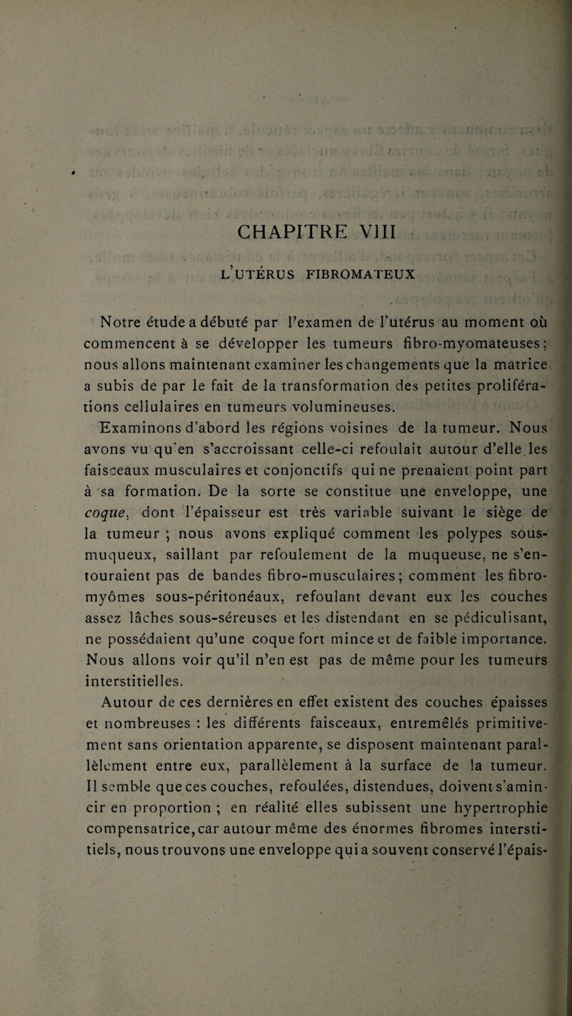 ê ) CHAPITRE VIII l’utérus fibromateux Notre étude a débuté par l’examen de l’utérus au moment où commencent à se développer les tumeurs fibro-myomateuses ; nous allons maintenant examiner les changements que la matrice a subis de par le fait de la transformation des petites proliféra¬ tions cellulaires en tumeurs volumineuses. Examinons d’abord les régions voisines de la tumeur. Nous avons vu qu'en s’accroissant celle-ci refoulait autour d’elle les faisceaux musculaires et conjonctifs qui ne prenaient point part à sa formation. De la sorte se constitue une enveloppe, une coque, dont l’épaisseur est très variable suivant le siège de la tumeur ; nous avons expliqué comment les polypes sous- muqueux, saillant par refoulement de la muqueuse, ne s’en¬ touraient pas de bandes fibro-musculaires ; comment les fibro¬ myomes sous-péritonéaux, refoulant devant eux les couches assez lâches sous-séreuses et les distendant en se pédiculisant, ne possédaient qu’une coque fort mince et de faible importance. Nous allons voir qu’il n’en est pas de même pour les tumeurs interstitielles. Autour de ces dernières en effet existent des couches épaisses et nombreuses : les différents faisceaux, entremêlés primitive¬ ment sans orientation apparente, se disposent maintenant paral¬ lèlement entre eux, parallèlement à la surface de la tumeur. Il semble que ces couches, refoulées, distendues, doivent s’amin¬ cir en proportion ; en réalité elles subissent une hypertrophie compensatrice, car autour même des énormes fibromes intersti¬ tiels, nous trouvons une enveloppe quia souvent conservé l’épais-