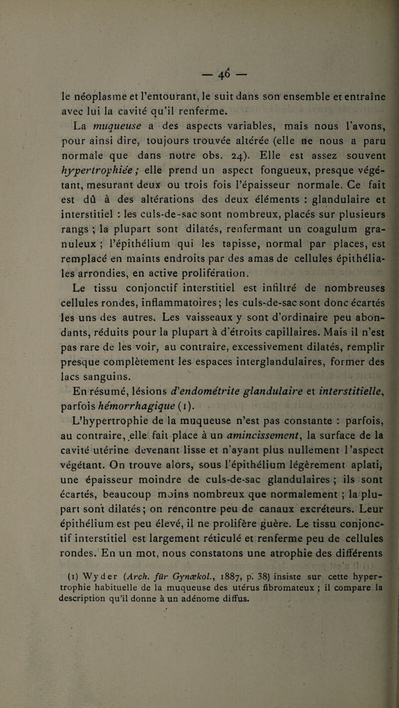 — 4^ ~ le néoplasme et l’entourant, le suit dans son ensemble et entraîne avec lui la cavité qu’il renferme. La muqueuse a des aspects variables, mais nous l’avons, pour ainsi dire, toujours trouvée altérée (elle ne nous a paru normale que dans notre obs. 24). Elle est assez souvent hypertrophiée; elle prend un aspect fongueux, presque végé¬ tant, mesurant deux ou trois fois l’épaisseur normale. Ce fait est dû à des altérations des deux éléments : glandulaire et interstitiel : les culs-de-sac sont nombreux, placés sur plusieurs rangs ; la plupart sont dilatés, renfermant un coagulum gra¬ nuleux ; l’épithélium qui les tapisse, normal par places, est remplacé en maints endroits par des amas de cellules épithélia¬ les arrondies, en active prolifération. Le tissu conjonctif interstitiel est infiltré de nombreuses cellules rondes, inflammatoires; les culs-de-sac sont donc écartés les uns des autres. Les vaisseaux y sont d’ordinaire peu abon¬ dants, réduits pour la plupart à d’étroits capillaires. Mais il n’est . « pas rare de les voir, au contraire, excessivement dilatés, remplir presque complètement les espaces interglandulaires, former des lacs sanguins. En résumé, lésions d'endométrite glandulaire et interstitielle, parfois hémorrhagique (1). L’hypertrophie de la muqueuse n’est pas constante : parfois, au contraire, elle fait place à un amincissement, la surface de la cavité utérine devenant lisse et n’ayant plus nullement l’aspect végétant. On trouve alors, sous l’épithélium légèrement aplati, une épaisseur moindre de culs-de-sac glandulaires ; ils sont écartés, beaucoup moins nombreux que normalement ; la plu¬ part sont dilatés; on rencontre peu de canaux excréteurs. Leur épithélium est peu élevé, il ne prolifère guère. Le tissu conjonc¬ tif interstitiel est largement réticulé et renferme peu de cellules rondes. En un mot, nous constatons une atrophie des différents , r , , It, f. \ (1) Wyder (Arch. filr Gynœkol., 1887, p. 38) insiste sur cette hyper¬ trophie habituelle de la muqueuse des utérus fibromateux ; il compare la description qu’il donne à un adénome diffus.