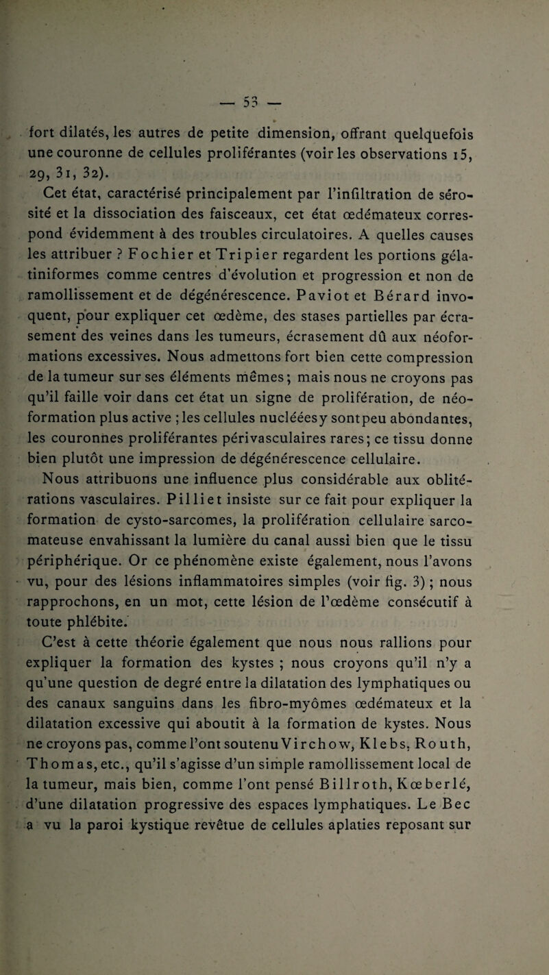 fort dilatés, les autres de petite dimension, offrant quelquefois une couronne de cellules proliférantes (voiries observations 15, 29, 31, 32). Cet état, caractérisé principalement par l’infiltration de séro¬ sité et la dissociation des faisceaux, cet état oedémateux corres¬ pond évidemment à des troubles circulatoires. A quelles causes les attribuer ? Fochier et Tripier regardent les portions géla- tiniformes comme centres d’évolution et progression et non de ramollissement et de dégénérescence. Paviot et Bérard invo¬ quent, pour expliquer cet œdème, des stases partielles par écra- sement des veines dans les tumeurs, écrasement dû aux néofor¬ mations excessives. Nous admettons fort bien cette compression de la tumeur sur ses éléments mêmes ; mais nous ne croyons pas qu’il faille voir dans cet état un signe de prolifération, de néo¬ formation plus active ; les cellules nuclééesy sontpeu abondantes, les couronnes proliférantes périvasculaires rares; ce tissu donne bien plutôt une impression de dégénérescence cellulaire. Nous attribuons une influence plus considérable aux oblité¬ rations vasculaires. Pilliet insiste sur ce fait pour expliquer la formation de cysto-sarcomes, la prolifération cellulaire sarco¬ mateuse envahissant la lumière du canal aussi bien que le tissu périphérique. Or ce phénomène existe également, nous l’avons vu, pour des lésions inflammatoires simples (voir ftg. 3) ; nous rapprochons, en un mot, cette lésion de l’œdème consécutif à toute phlébite. C’est à cette théorie également que nous nous rallions pour expliquer la formation des kystes ; nous croyons qu’il n’y a qu’une question de degré entre la dilatation des lymphatiques ou des canaux sanguins dans les fibro-myômes œdémateux et la dilatation excessive qui aboutit à la formation de kystes. Nous ne croyons pas, comme l’ont soutenu Virchow, Klebs. Ro uth, Thomas,etc., qu’il s’agisse d’un simple ramollissement local de la tumeur, mais bien, comme l’ont pensé Billroth, Kœberlé, d’une dilatation progressive des espaces lymphatiques. Le Bec a vu la paroi kystique revêtue de cellules aplaties reposant sur