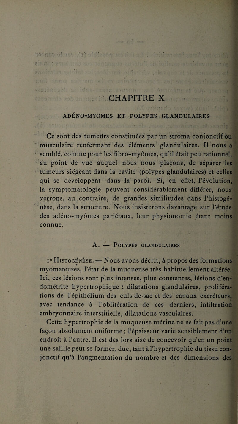 • ’ - * • ■ : * * ' / •' : X;', ADÉNO-MYOMES ET POLYPES GLANDULAIRES Ce sont des tumeürs constituées par un stroma conjonctif ou musculaire renfermant des éléments glandulaires. Il nous a semblé, comme pour les fibro-myômes, qu’il était peu rationnel, au point de vue auquel nous nous plaçons, de séparer les tumeurs siégeant dans la cavité (polypes glandulaires) et celles qui se développent dans la paroi. Si, en effet, l’évolution, la symptomatologie peuvent considérablement différer, nous verrons, au contraire, de grandes similitudes dans l’histogé- nèse, dans la structure. Nous insisterons davantage sur l’étude des adéno-myômes pariétaux, leur physionomie étant moins connue. - A. — Polypes glandulaires i° Histogénèse. — Nous avons décrit, à propos des formations myomateuses, l'état de la muqueuse très habituellement altérée. Ici, ces lésions sont plus intenses, plus constantes, lésions d’en¬ dométrite hypertrophique : dilatations glandulaires, proliféra¬ tions de l’épithélium des culs-de-sac et des canaux excréteurs, avec tendance à l’oblitération de ces derniers, infiltratioii embryonnaire interstitielle, dilatations vasculaires. Cette hypertrophie de la muqueuse utérine ne se fait pas d’une façon absolument uniforme ; l’épaisseur varie sensiblement d’un endroit à l’autre. Il est dès lors aisé de concevoir qu’en un point une saillie peut se former, due, tant à l’hypertrophie du tissu con¬ jonctif qu’à l’augmentation du nombre et des dimensions des 1