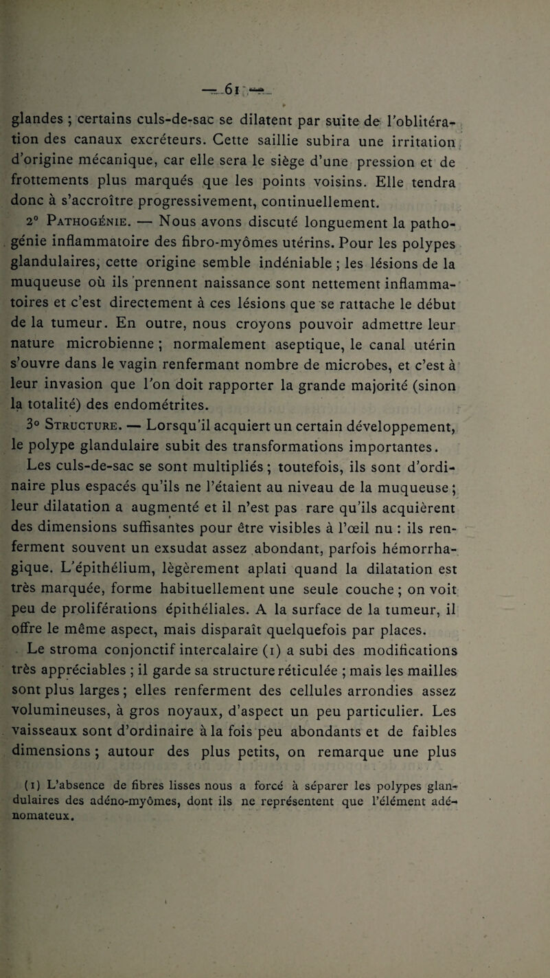 * glandes ; certains culs-de-sac se dilatent par suite de l’oblitéra¬ tion des canaux excréteurs. Cette saillie subira une irritation dorigine mécanique, car elle sera le siège d’une pression et de frottements plus marqués que les points voisins. Elle tendra donc à s’accroître progressivement, continuellement. 2° Pathogénie. — Nous avons discuté longuement la patho¬ génie inflammatoire des fibro-myômes utérins. Pour les polypes glandulaires, cette origine semble indéniable ; les lésions de la muqueuse où ils prennent naissance sont nettement inflamma¬ toires et c’est directement à ces lésions que se rattache le début de la tumeur. En outre, nous croyons pouvoir admettre leur nature microbienne ; normalement aseptique, le canal utérin s’ouvre dans le vagin renfermant nombre de microbes, et c’est à leur invasion que l’on doit rapporter la grande majorité (sinon la totalité) des endométrites. 3° Structure. — Lorsqu’il acquiert un certain développement, le polype glandulaire subit des transformations importantes. Les culs-de-sac se sont multipliés ; toutefois, ils sont d’ordi¬ naire plus espacés qu’ils ne l’étaient au niveau de la muqueuse; leur dilatation a augmenté et il n’est pas rare qu’ils acquièrent des dimensions suffisantes pour être visibles à l’œil nu : ils ren¬ ferment souvent un exsudât assez abondant, parfois hémorrha¬ gique. L’épithélium, légèrement aplati quand la dilatation est très marquée, forme habituellement une seule couche ; on voit peu de proliférations épithéliales. A la surface de la tumeur, il offre le même aspect, mais disparaît quelquefois par places. Le stroma conjonctif intercalaire (i) a subi des modifications très appréciables ; il garde sa structure réticulée ; mais les mailles sont plus larges ; elles renferment des cellules arrondies assez volumineuses, à gros noyaux, d’aspect un peu particulier. Les vaisseaux sont d’ordinaire à la fois peu abondants et de faibles dimensions ; autour des plus petits, on remarque une plus (i) L’absence de fibres lisses nous a forcé à séparer les polypes glan¬ dulaires des adéno-myômes, dont ils ne représentent que l’élément adé¬ nomateux. l