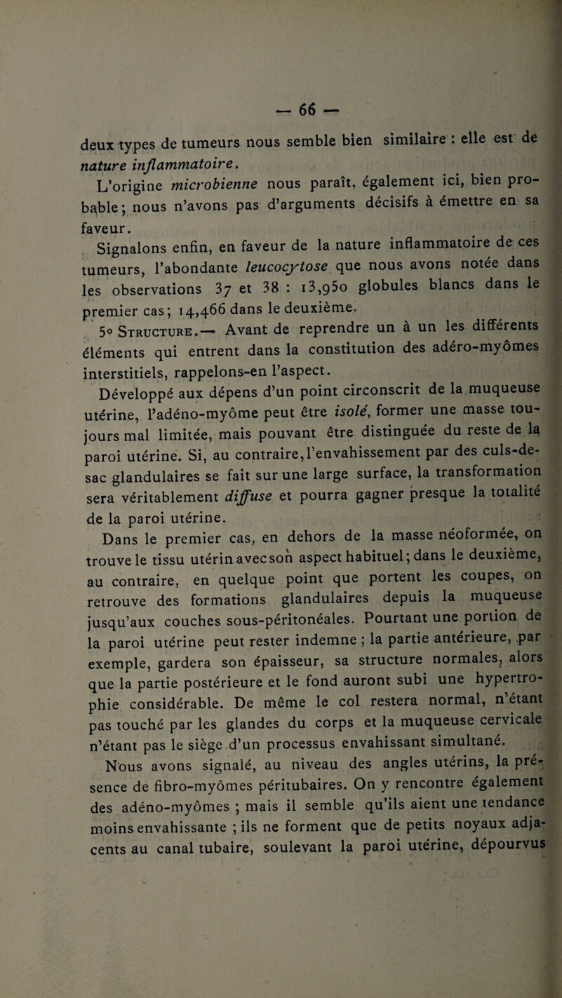 semble bien similaire : elle est de deux types de tumeurs nous nature inflammatoire. L’origine microbienne nous paraît, également ici, bien pro¬ bable; nous n’avons pas d’arguments décisifs à émettre en sa faveur. Signalons enfin, en faveur de la nature inflammatoire de ces tumeurs, l’abondante leucocytose que nous avons notée dans les observations 37 et 38 : i3,q5o globules blancs dans le premier cas; 14*4^ dans le deuxième. 5° Structure.— Avant de reprendre un a un les différents éléments qui entrent dans la constitution des adéro-myômes interstitiels, rappelons-en l’aspect. Développé aux dépens d’un point circonscrit de la muqueuse utérine, l’adéno-myôme peut être isolé, former une masse tou¬ jours mal limitée, mais pouvant être distinguée du reste de la paroi utérine. Si, au contraire,l’envahissement par des culs-de- sac glandulaires se fait sur une large surface, la transformation sera véritablement diffuse et pourra gagner presque la totalité de la paroi utérine. Dans le premier cas, en dehors de la masse néoformée, on trouve le tissu utérin avec son aspect habituel; dans le deuxième, au contraire, en quelque point que portent les coupes, on retrouve des formations glandulaires depuis la muqueuse jusqu’aux couches sous-péritonéales. Pourtant une portion de la paroi utérine peut rester indemne ; la partie antérieure, par exemple, gardera son épaisseur, sa structure normales, alors que la partie postérieure et le fond auront subi une hypertro¬ phie considérable. De même le col restera normal, n étant pas touché par les glandes du corps et la muqueuse cervicale n’étant pas le siège d’un processus envahissant simultané. Nous avons signalé, au niveau des angles utérins, la prer sence de fibro-myômes péritubaires. On y rencontre également des adéno-myômes ; mais il semble qu’ils aient une tendance moins envahissante ; ils ne forment que de petits noyaux adja¬ cents au canal tubaire, soulevant la paroi utérine, dépourvus