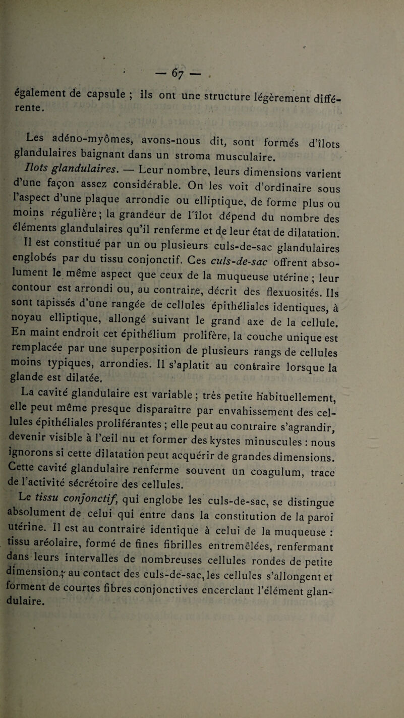 •r : — 67 — , également de capsule ; ils ont une structure légèrement diffé¬ rente. Les adéno-myômes, avons-nous dit, sont formés d’îlots glandulaires baignant dans un stroma musculaire. Ilots glandulaires. — Leur nombre, leurs dimensions varient d’une façon assez considérable. On les voit d’ordinaire sous l’aspect d’une plaque arrondie ou elliptique, de forme plus ou moins régulière ; la grandeur de l’îlot dépend du nombre des éléments glandulaires qu’il renferme et de leur état de dilatation. Il est constitué par un ou plusieurs culs-de-sac glandulaires englobés par du tissu conjonctif. Ces culs-de-sac offrent abso¬ lument le meme aspect que ceux de la muqueuse utérine; leur contour est arrondi ou, au contraire, décrit des flexuosités. Ils sont tapissés d’une rangée de cellules épithéliales identiques, à noyau elliptique, allongé suivant le grand axe de la cellule. En maint endroit cet épithélium prolifère, la couche unique est remplacée par une superposition de plusieurs rangs de cellules moins typiques, arrondies. Il s’aplatit au contraire lorsque la glande est dilatée. La cavité^glandulaire est variable ; très petite habituellement, elle peut même presque disparaître par envahissement des cel¬ lules épithéliales proliférantes ; elle peut au contraire s’agrandir, devenir visible à l’œil nu et former des kystes minuscules : nous ignorons si cette dilatation peut acquérir de grandes dimensions. Cette cavité glandulaire renferme souvent un coagulum, trace de 1 activité sécrétoire des cellules. Le tissu conjonctif’ qui englobe les culs-de-sac, se distingue absolument de celui qui entre dans la constitution de la paroi utérine. Il est au contraire identique à celui de la muqueuse : tissu aréolaire, formé de fines fibrilles entremêlées, renfermant dans leurs intervalles de nombreuses cellules rondes de petite dimension-au contact des culs-de-sac,les cellules s’allongent et forment de courtes fibres conjonctives encerclant l’élément glan¬ dulaire.