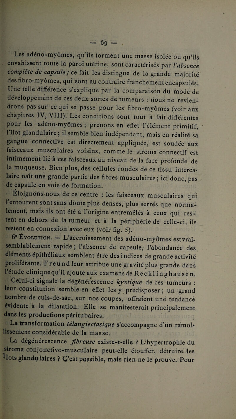 Les adéno-myômes, qu’ils forment une masse isolée ou qu’ils envahissent toute la paroi utérine, sont caractérisés par Vabsence complète de capsule,* ce fait les distingue de la grande majorité des fibro-myômes, qui sont au contraire franchement encapsulés. Une telle différence s’explique par la comparaison du mode de développement de ces deux sortes de tumeurs : nous ne revien¬ drons pas sur ce qui se passe pour les fibro-myômes (voir aux chapitres IV, VIII). Les conditions sont tout à fait différentes pour les adéno-myômes ; prenons en effet l’élément primitif, 1 îlot glandulaire ; il semble bien indépendant, mais en réalité sa gangue connective est directement appliquée, est soudée aux faisceaux musculaires voisins, comme le stroma connectif est intimement lié à ces faisceaux au niveau de la face profonde de la muqueuse. Bien plus, des cellules rondes de ce tissu interca¬ laire naît une grande partie des fibres musculaires; ici donc, pas de capsule en voie de formation. » Eloignons-nous de ce centre : les faisceaux musculaires qui 1 entourent sont sans doute plus denses, plus serrés que norma¬ lement, mais ils ont été à 1 origine entremêlés à ceux qui res¬ tent en dehors de la tumeur et à la périphérie de celle-ci, ils restent en connexion avec eux (voir fig. 5). 6° Evolution. — L'accroissement des adéno-myômes estvrai- semblablement rapide ; l’absence de capsule, l’abondance des éléments épithéliaux semblent être des indices de grande activité proliférante. Freundleur attribue une gravité plus grande dans 1 étude clinique qu il ajoute aux examens de Recklinghausen. Celui-ci signale la dégénérescence kystique de ces tumeurs : leur constitution semble en effet les y prédisposer ; un grand nombre de culs-de-sac, sur nos coupes, offraient une tendance évidente à la dilatation. Elle se manifesterait principalement dans les productions péritubaires. La transformation télangiectasique s’accompagne d’un ramol¬ lissement considérable de la masse. La dégénérescence fibreuse existe-t-elle ? L’hypertrophie du stroma conjonctivo-musculaire peut-elle étouffer, détruire les Mots glandulaires ? C’est possible, mais rien ne le prouve. Pour