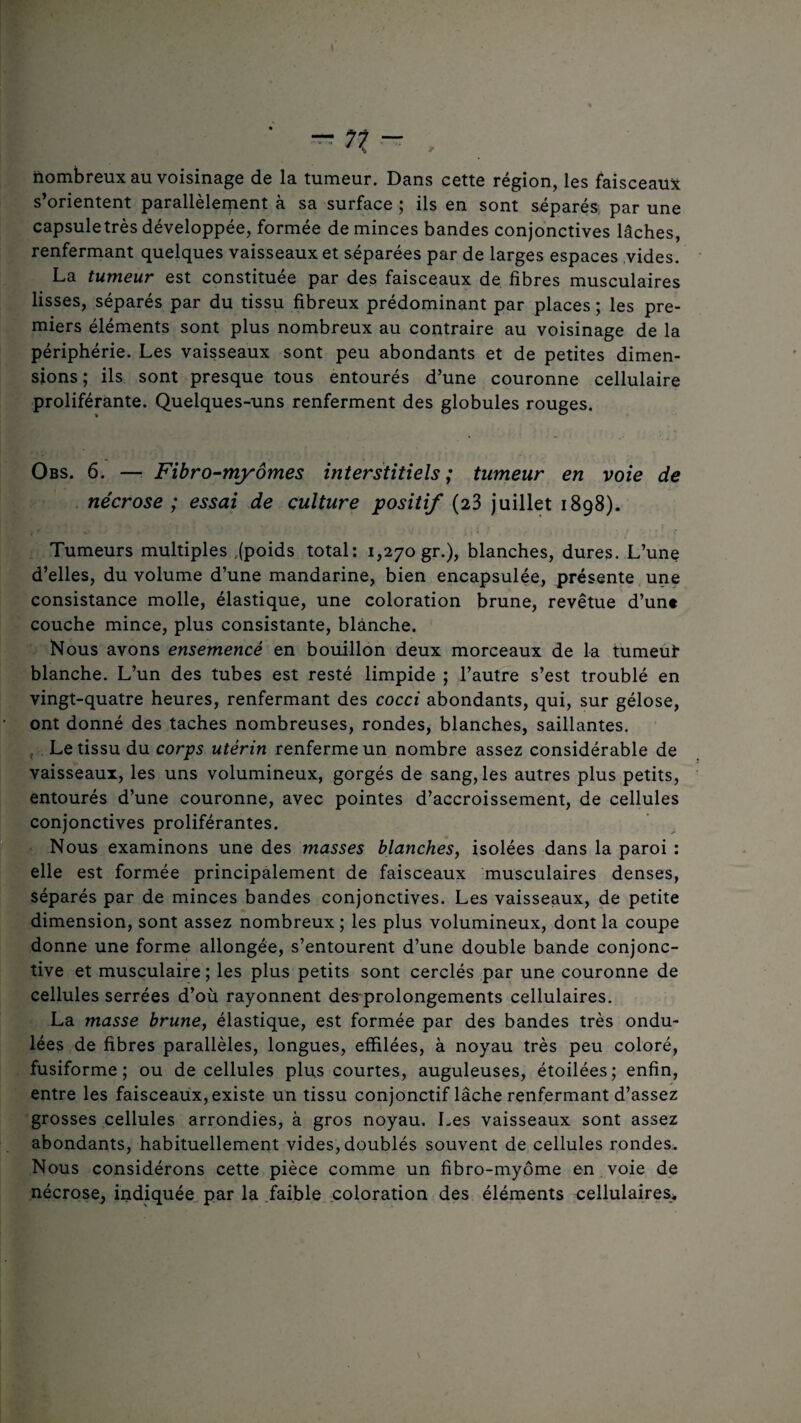 nombreux au voisinage de la tumeur. Dans cette région, les faisceaux s’orientent parallèlement à sa surface ; ils en sont séparés par une capsuletrès développée, formée de minces bandes conjonctives lâches, renfermant quelques vaisseaux et séparées par de larges espaces vides. La tumeur est constituée par des faisceaux de fibres musculaires lisses, séparés par du tissu fibreux prédominant par places ; les pre¬ miers éléments sont plus nombreux au contraire au voisinage de la périphérie. Les vaisseaux sont peu abondants et de petites dimen¬ sions; ils sont presque tous entourés d’une couronne cellulaire proliférante. Quelques-uns renferment des globules rouges. Obs. 6. — Fibro-myômes interstitiels ; tumeur en voie de nécrose ; essai de culture positif (23 juillet 1898). Tumeurs multiples .(poids total: 1,270 gr.), blanches, dures. L’une d’elles, du volume d’une mandarine, bien encapsulée, présente une consistance molle, élastique, une coloration brune, revêtue d’un« couche mince, plus consistante, blanche. Nous avons ensemencé en bouillon deux morceaux de la tumeuf blanche. L’un des tubes est resté limpide ; l’autre s’est troublé en vingt-quatre heures, renfermant des cocci abondants, qui, sur gélose, ont donné des taches nombreuses, rondes, blanches, saillantes. , Le tissu du corps utérin renferme un nombre assez considérable de vaisseaux, les uns volumineux, gorgés de sang, les autres plus petits, entourés d’une couronne, avec pointes d’accroissement, de cellules conjonctives proliférantes. Nous examinons une des masses blanches, isolées dans la paroi : elle est formée principalement de faisceaux musculaires denses, séparés par de minces bandes conjonctives. Les vaisseaux, de petite dimension, sont assez nombreux ; les plus volumineux, dont la coupe donne une forme allongée, s’entourent d’une double bande conjonc¬ tive et musculaire ; les plus petits sont cerclés par une couronne de cellules serrées d’où rayonnent des prolongements cellulaires. La masse brune, élastique, est formée par des bandes très ondu¬ lées de fibres parallèles, longues, effilées, à noyau très peu coloré, fusiforme; ou de cellules plus courtes, auguleuses, étoilées; enfin, entre les faisceaux, existe un tissu conjonctif lâche renfermant d’assez grosses cellules arrondies, à gros noyau. Les vaisseaux sont assez abondants, habituellement vides, doublés souvent de cellules rondes. Nous considérons cette pièce comme un fibro-myôme en voie de nécrose, indiquée par la faible coloration des éléments cellulaires.