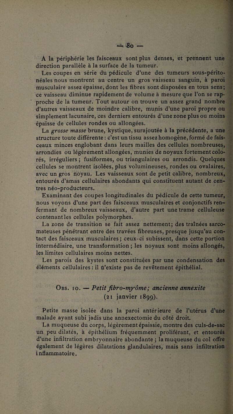 À la périphérie les faisceaux sont plus denses, et prennent une direction parallèle à la surface de la tumeur. Les coupes en série du pédicule d’une des tumeurs sous-périto¬ néales nous montrent au centre un gros vaisseau sanguin, à paroi musculaire assez épaisse, dont les fibres sont disposées en tous sens; ce vaisseau diminue rapidement de volume à mesure que l’on se rap¬ proche de la tumeur. Tout autour on trouve un assez grand nombre d’autres vaisseaux de moindre calibre, munis d’une paroi propre ou simplement lacunaire, ces derniers entourés d’une zone plus ou moins épaisse de cellules rondes ou allongées. La grosse niasse brune, kystique, surajoutée à la précédente, a une structure toute différente: c’est un tissu assez homogène, formé de fais¬ ceaux minces englobant dans leurs mailles des cellules nombreuses, arrondies ou légèrement allongées, munies de noyaux fortement colo¬ rés, irréguliers ; fusiformes, ou triangulaires ou arrondis. Quelques cellules se montrent isolées, plus volumineuses, rondes ou ovalaires, avec un gros noyau. Les vaisseaux sont de petit calibre, nombreux, entourés d’amas cellulaires abondants qui constituent autant de cen- . > i * » très néo-producteurs. Examinant des coupes longitudinales du pédicule de cette tumeur, nous voyons d’une part des faisceaux musculaires et conjonctifs ren¬ fermant de nombreux vaisseaux, d’autre part une trame celluleuse contenant les cellules polymorphes. La zone de transition se fait assez nettement; des traînées sarco¬ mateuses pénétrant entre des travées fibreuses, presque jusqu’au con¬ tact des faisceaux musculaires; ceux-ci subissent, dans cette portion intermédiaire, une transformation ; les noyaux sont moins allongés, les limites cellulaires moins nettes. Les parois des kystes sont constituées par une condensation des éléments cellulaires : il n’existe pas de revêtement épithélial. Obs. io. — Petit fibro-myôme; ancienne annexite (21 janvier 1899). Petite masse isolée dans la paroi antérieure de l’utérus d’une malade ayant subi jadis une annexectomie du côté droit. La muqueuse du corps, légèrement épaissie, montre des culs-de-sac un peu dilatés, à épithélium fréquemment proliférant, et entourés d’une infiltration embryonnaire abondante ; la muqueuse du col offre également de légères dilatations glandulaires, mais sans infiltration inflammatoire.