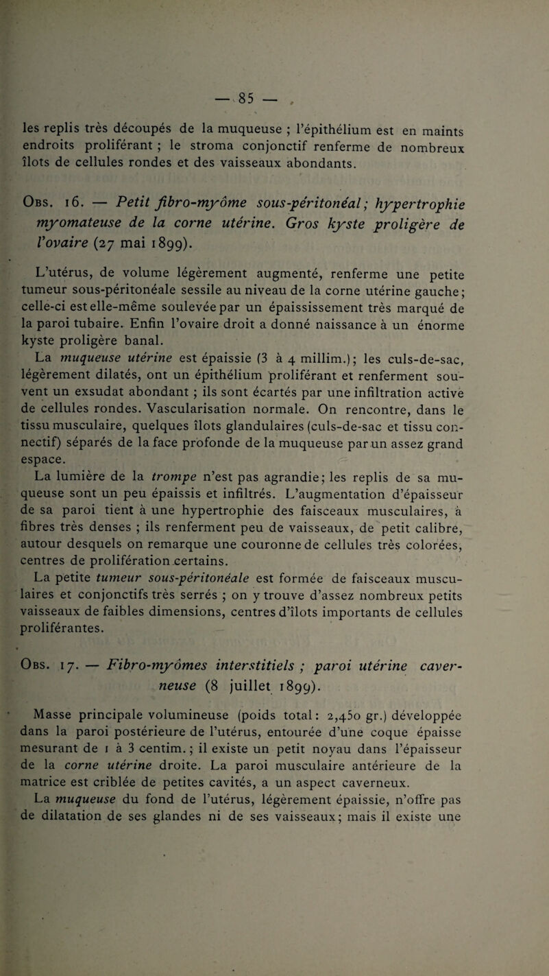 les replis très découpés de la muqueuse ; l’épithélium est en maints endroits proliférant ; le stroma conjonctif renferme de nombreux îlots de cellules rondes et des vaisseaux abondants. Obs. 16. — Petit fibro-myôme sous-péritonéal; hypertrophie myomateuse de la corne utérine. Gros kyste proligère de Vovaire (27 mai 1899). L’utérus, de volume légèrement augmenté, renferme une petite tumeur sous-péritonéale sessile au niveau de la corne utérine gauche; celle-ci est elle-même soulevée par un épaississement très marqué de la paroi tubaire. Enfin l’ovaire droit a donné naissance à un énorme kyste proligère banal. La muqueuse utérine est épaissie (3 à 4 millim.); les culs-de-sac, légèrement dilatés, ont un épithélium proliférant et renferment sou¬ vent un exsudât abondant ; ils sont écartés par une infiltration active de cellules rondes. Vascularisation normale. On rencontre, dans le tissu musculaire, quelques îlots glandulaires (culs-de-sac et tissu con¬ nectif) séparés de la face profonde de la muqueuse par un assez grand espace. La lumière de la trompe n’est pas agrandie; les replis de sa mu¬ queuse sont un peu épaissis et infiltrés. L’augmentation d’épaisseur de sa paroi tient à une hypertrophie des faisceaux musculaires, à fibres très denses ; ils renferment peu de vaisseaux, de petit calibre, autour desquels on remarque une couronne de cellules très colorées, centres de prolifération certains. La petite tumeur sous-péritonéale est formée de faisceaux muscu¬ laires et conjonctifs très serrés ; on y trouve d’assez nombreux petits vaisseaux de faibles dimensions, centres d’îlots importants de cellules proliférantes. Obs. 17. — Fibro-myornes interstitiels ; paroi utérine caver¬ neuse (8 juillet 1899). Masse principale volumineuse (poids total: 2,450 gr.) développée dans la paroi postérieure de l’utérus, entourée d’une coque épaisse mesurant de 1 à 3 centim. ; il existe un petit noyau dans l’épaisseur de la corne utérine droite. La paroi musculaire antérieure de la matrice est criblée de petites cavités, a un aspect caverneux. La muqueuse du fond de l’utérus, légèrement épaissie, n’offre pas de dilatation de ses glandes ni de ses vaisseaux; mais il existe une