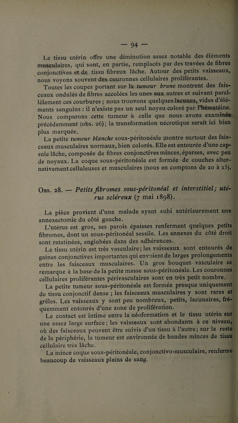 Le tissu utérin offre une diminution assez notable des éléments musculaires, qui sont, en partie, remplacés par des travees de fibres conjonctives et de tissu fibreux lâche. Autour des petits vaisseaux, nous voyons souvent des couronnes cellulaires proliférantes. Toutes les coupes portant sur la tumeur brune montrent des fais¬ ceaux ondulés de fibres accolées les unes aux autres et suivant paral¬ lèlement ces courbures ; nous trouvons quelques lacunes, vides d’élé¬ ments sanguins : il n’existe pas un seul noyau coloré par l’hématéine. Nous comparons cette tumeur à celle que nous avons examinée précédemment (obs. 26); la transformation nécrotique serait ici bien plus marquée. La petite tumeur blanche sous-péritonéale montre surtout des fais¬ ceaux musculaires normaux, bien colorés. Elle est entourée d’une cap¬ sule lâche, composée de fibres conjonctives minces, éparses, avec peu de noyaux. La coque sous-péritonéàle est formée de couches alter¬ nativement celluleuses et musculaires (nous en comptons de 20 à 25). Obs. 28. — Petits fibromes sous-péritonéal et interstitiel ; uté¬ rus scléreux (7 mai 1898). La pièce provient d’une malade ayant subi antérieurement une annexectomie du côté gauche. L’utérus est gros, ses parois épaisses renferment quelques petits fibromes, dont un sous-péritonéal sessile. Les annexes du côté droit sont ratatinées, englobées dans des adhérences. Le tissu utérin est très vasculaire; les vaisseaux sont entourés de gaines conjonctives importantes qui envoient de larges prolongements entre les faisceaux musculaires. Un gros bouquet* vasculaire se remarque à la base de la petite masse sous-peritoneale. Les couronnes cellulaires proliférantes périvasculaires sont en très petit nombre. La petite tumeur sous-péritonéale est formée presque uniquement de tissu conjonctif dense ; les faisceaux musculaires y sont rares et grêles. Les vaisseaux y sont peu nombreux, petits, lacunaires, fré¬ quemment entourés d’une zone de prolifération. Le contact est intime entre la néoformation et le tissu utérin sur une assez large surface ; les vaisseaux sont abondants a ce niveau, où des faisceaux peuvent être suivis d’un tissu à l’autre ; sur le reste de la périphérie, la tumeur est environnée de bandes minces de tissu cellulaire très lâche. La mince coque sous-péritonéale, conjonctivo-musculaire, renferme beaucoup de vaisseaux pleins de sang.