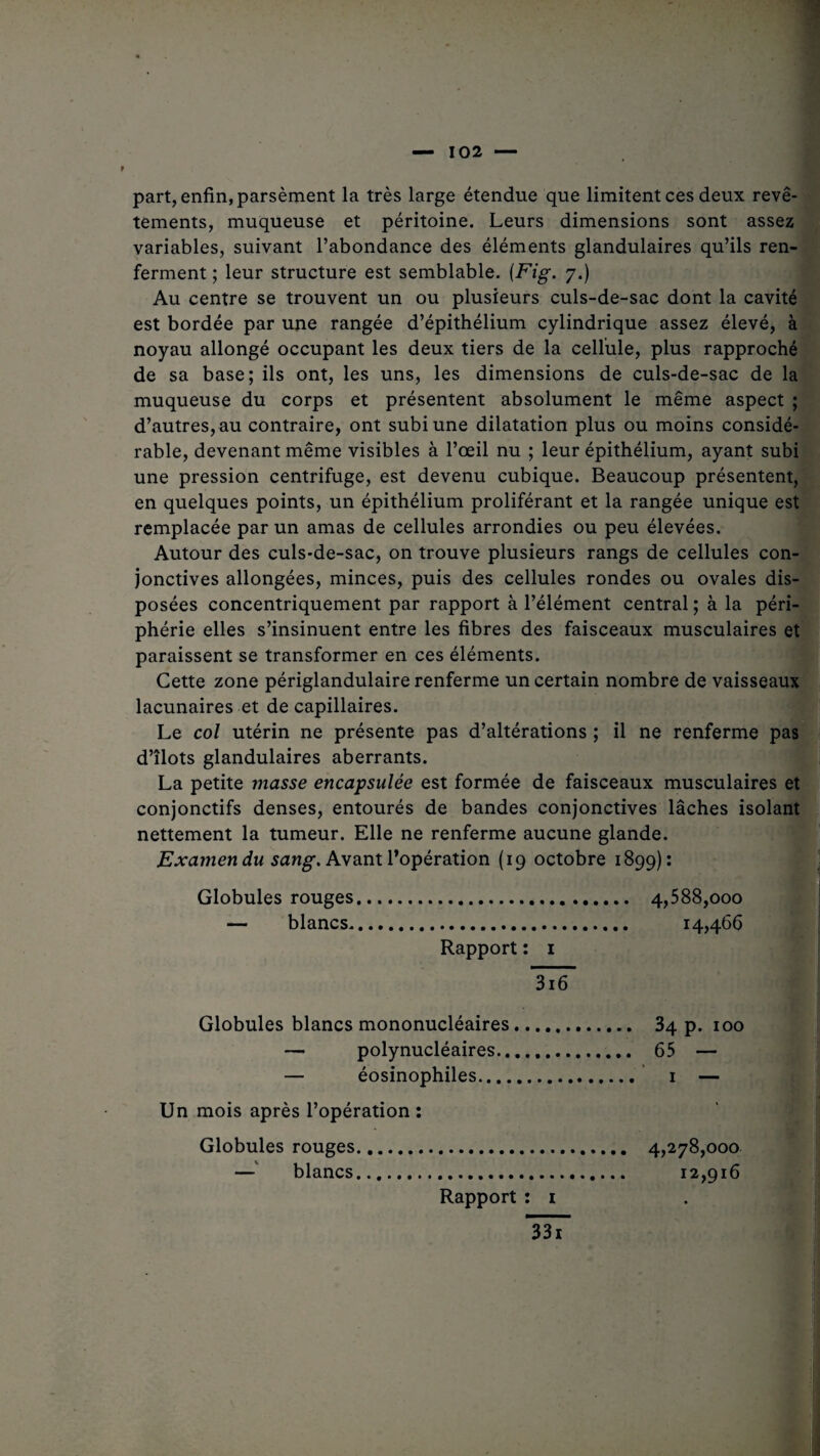 part, enfin, parsèment la très large étendue que limitent ces deux revê¬ tements, muqueuse et péritoine. Leurs dimensions sont assez variables, suivant l’abondance des éléments glandulaires qu’ils ren¬ ferment ; leur structure est semblable. {Fig. y.) Au centre se trouvent un ou plusieurs culs-de-sac dont la cavité est bordée par une rangée d’épithélium cylindrique assez élevé, à noyau allongé occupant les deux tiers de la cellule, plus rapproché de sa base; ils ont, les uns, les dimensions de culs-de-sac de la muqueuse du corps et présentent absolument le même aspect ; d’autres, au contraire, ont subi une dilatation plus ou moins considé¬ rable, devenant même visibles à l’œil nu ; leur épithélium, ayant subi une pression centrifuge, est devenu cubique. Beaucoup présentent, en quelques points, un épithélium proliférant et la rangée unique est remplacée par un amas de cellules arrondies ou peu élevées. Autour des culs-de-sac, on trouve plusieurs rangs de cellules con¬ jonctives allongées, minces, puis des cellules rondes ou ovales dis¬ posées concentriquement par rapport à l’élément central ; à la péri¬ phérie elles s’insinuent entre les fibres des faisceaux musculaires et paraissent se transformer en ces éléments. Cette zone périglandulaire renferme un certain nombre de vaisseaux lacunaires et de capillaires. Le col utérin ne présente pas d’altérations ; il ne renferme pas d’îlots glandulaires aberrants. La petite masse encapsulée est formée de faisceaux musculaires et conjonctifs denses, entourés de bandes conjonctives lâches isolant nettement la tumeur. Elle ne renferme aucune glande. Examen du sang. Avant l’opération (19 octobre 1899): Globules rouges. 4,588,000 — blancs. 14,466 Rapport : 1 ÜTô Globules blancs mononucléaires. 34 p. 100 — polynucléaires. 65 — — éosinophiles. 1 — Un mois après l’opération : Globules rouges. 4,278,000 — blancs. 12,916 Rapport : 1 Isï