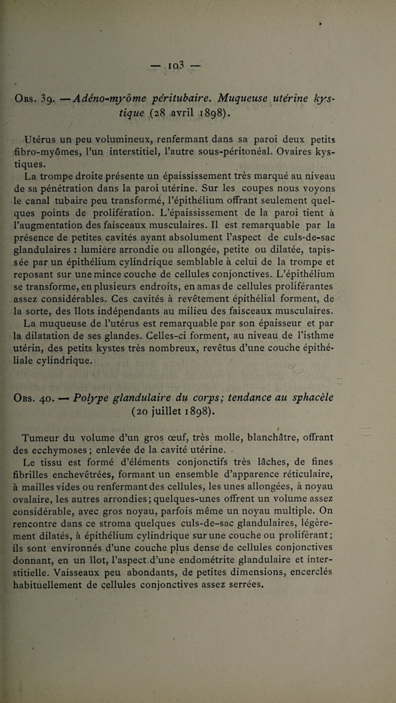 Obs. 39. —Adéno-myôme péritubaire. Muqueuse utérine kys~ tique (28 avril 1898). Utérus un peu volumineux, renfermant dans sa paroi deux petits fibro-myômes, l’un interstitiel, l’autre sous-péritonéal. Ovaires kys¬ tiques. La trompe droite présente un épaississement très marqué au niveau de sa pénétration dans la paroi utérine. Sur les coupes nous voyons le canal tubaire peu transformé, l’épithélium offrant seulement quel¬ ques points de prolifération. L’épaississement de la paroi tient à l’augmentationdesfaisceauxmusculaires.Il est remarquable par la présence de petites cavités ayant absolument l’aspect de culs-de-sac glandulaires : lumière arrondie ou allongée, petite ou dilatée, tapis¬ sée par un épithélium cylindrique semblable à celui de la trompe et reposant sur une mince couche de cellules conjonctives. L’épithélium se transforme, en plusieurs endroits, en amas de cellules proliférantes assez considérables. Ces cavités à revêtement épithélial forment, de la sorte, des îlots indépendants au milieu des faisceaux musculaires. La muqueuse de l’utérus est remarquable par son épaisseur et par la dilatation de ses glandes. Celles-ci forment, au niveau de l’isthme utérin, des petits kystes très nombreux, revêtus d’une couche épithé¬ liale cylindrique. Obs. 40. — Polype glandulaire du corps; tendance au sphacèle (20 juillet 1898). ........ . , . * Tumeur du volume d’un gros œuf, très molle, blanchâtre, offrant des ecchymoses; enlevée de la cavité utérine. Le tissu est formé d’éléments conjonctifs très lâches, de fines fibrilles enchevêtrées, formant un ensemble d’apparence réticulaire, à mailles vides ou renfermant des cellules, les unes allongées, à noyau ovalaire, les autres arrondies; quelques-unes offrent un volume assez considérable, avec gros noyau, parfois même un noyau multiple. On rencontre dans ce stroma quelques culs-de-sac glandulaires, légère¬ ment dilatés, à épithélium cylindrique sur une couche ou proliférant; ils sont environnés d’une couche plus dense de cellules conjonctives donnant, en un îlot, l’aspect d’une endométrite glandulaire et inter¬ stitielle. Vaisseaux peu abondants, de petites dimensions, encerclés habituellement de cellules conjonctives assez serrées.