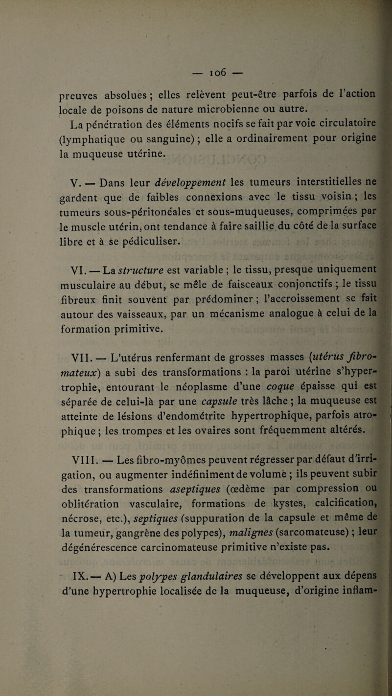 preuves absolues ; elles relèvent peut-être parfois de l’action locale de poisons de nature microbienne ou autre. La pénétration des éléments nocifs se fait par voie circulatoire (lymphatique ou sanguine) ; elle a ordinairement pour origine la muqueuse utérine. V. — Dans leur développement les tumeurs interstitielles ne gardent que de faibles connexions avec le tissu voisin ; les tumeurs sous-péritonéales et sous-muqueuses, comprimées par le muscle utérin, ont tendance à faire saillie du côté de la surface libre et à se pédiculiser. VI. — La structure est variable ; le tissu, presque uniquement musculaire au début, se mêle de faisceaux conjonctifs ; le tissu fibreux finit souvent par prédominer ; l’accroissement se fait autour des vaisseaux, par un mécanisme analogue à celui de la formation primitive. VIL — L’utérus renfermant de grosses masses [utérus fibro¬ mateux) a subi des transformations : la paroi utérine s’hyper- trophie, entourant le néoplasme d’une coque épaisse qui est séparée de celui-là par une capsule très lâche ; la muqueuse est atteinte de lésions d’endométrite hypertrophique, parfois atro¬ phique ; les trompes et les ovaires sont fréquemment altérés. VIII. — Les fibro-myômes peuvent régresser par défaut d’irri¬ gation, ou augmenter indéfiniment de volume ; ils peuvent subir des transformations aseptiques (œdème par compression ou oblitération vasculaire, formations de kystes, calcification, nécrose, etc.), septiques (suppuration de la capsule et même de la tumeur, gangrène des polypes), malignes (sarcomateuse) ; leur dégénérescence carcinomateuse primitive n’existe pas. IX. — A) Les polypes glandulaires se développent aux dépens d’une hypertrophie localisée de la muqueuse, d’origine inflam-
