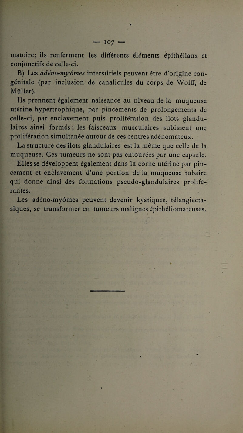 matoire; ils renferment les différents éléments épithéliaux et conjonctifs de celle-ci. B) Les adéno-myômes interstitiels peuvent être d’origine con¬ génitale (par inclusion de canalicules du corps de Wolff, de Müller). Ils prennent également naissance au niveau de la muqueuse utérine hypertrophique, par pincements de prolongements de celle-ci, par enclavement puis prolifération des ilôts glandu¬ laires ainsi formés ; les faisceaux musculaires subissent une prolifération simultanée autour de ces centres adénomateux. La structure des îlots glandulaires est la même que celle de la muqueuse. Ces tumeurs ne sont pas entourées par une capsule. Elles se développent également dans la corne utérine par pin¬ cement et enclavement d’une portion de la muqueuse tubaire qui donne ainsi des formations pseudo-glandulaires prolifé¬ rantes. Les adéno-myômes peuvent devenir kystiques, télangiecta- siques, se transformer en tumeurs malignes épithéliomateuses.