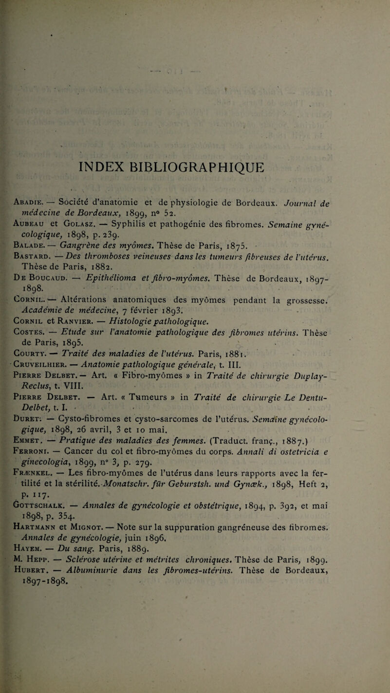 INDEX BIBLIOGRAPHIQUE • si Abadie. — Société d’anatomie et de physiologie de Bordeaux. Journal de médecine de Bordeaux, 1899, n° 52. Aubeau et Golasz. — Syphilis et pathogénie des fibromes. Semaine gyné¬ cologique, 1898, p. 239. Balade.— Gangrène des myômes. Thèse de Paris, 1875. Bastard. — Des thromboses veineuses dans les tumeurs fibreuses de l’utérus. Thèse de Paris, 1882. De Boucaud. — Epithélioma et fibro-myômes. Thèse de Bordeaux, 1807- 1898. Cornil.'— Altérations anatomiques des myômes pendant la grossesse. Académie de médecine, 7 février 18g3. Cornil et Ranvier. — Histologie pathologique. Costes. — Etude sur l’anatomie pathologique des fibromes utérins. Thèse de Paris, 1895. Courty.— Traité des maladies de l’utérus. Paris, 1881. Cruveilhier. — Anatomie pathologique générale, t. III. Pierre Delbet. — Art. « Fibro-myômes » in Traité de chirurgie Duplay- Reclus, t. VIII. Pierre Delbet. — Art. « Tumeurs » in Traité de chirurgie Le Dentu- Delbet, 1.1. * • Duret; — Cysto-fibromes et cysto-sarcomes de l’utérus. Semaine gynécolo¬ gique, 1898, 26 avril, 3 et 10 mai. Emmet. — Pratique des maladies des femmes. (Traduct. franç., 1887.) Ferroni. — Cancer du col et fibro-myômes du corps. Annali di ostetricia e ginecologia, 1899, n° 3, p. 279. Frænkel. — Les fibro-myômes de l’utérus dans leurs rapports avec la fer¬ tilité et la stérilité. Monatschr. für Geburstsh. und Gyncek., 1898, Heft 2, „ P* II?* Gottschalk. — Annales de gynécologie et obstétrique, 1894, p. 392, et mai 1898, p. 354. Hartmann et Mignot.— Note sur la suppuration gangréneuse des fibromes. Annales de gynécologie, juin 1896. Hayem. — Du sang. Paris, 1889. M. Hepp. — Sclérose utérine et métrites chroniques. Thèse de Paris, 1899. Hubert. — Albuminurie dans les fibromes-utérins. Thèse de Bordeaux, 1897-1898.