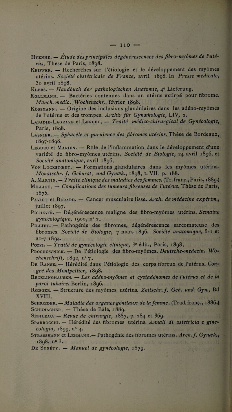 Hyenne. — Étude des principales dégénérescences des fibro-myornes de l'uté¬ rus. Thèse de Paris, 1898. Keiffer. — Recherches sur l’étiologie et le développement des myômes utérins. Société obstétricale de France, avril 1898. In Presse médicale, 3o avril 1898. Klebs. — Handbuch der pathologis ch en Anatomie, 4e Lieferung. Kollmann. — Bactéries contenues dans un utérus extirpé pour fibrome. Mûnch.medic. Wochenschr., février 1898. Kossmann. — Origine des inclusions glandulaires dans les adéno-myômes de l’utérus et des trompes. Archiv für Gynœkologie, LIV, 2. Labadie-Lagrave et Legueu. — Traité médico-chirurgical de Gynécologie, Paris, 1898. Lasnier. — Sphacèle et purulence des fibromes utérins. Thèse de Bordeaux, 1897-1898. Legueu et Marien. — Rôle de l’inflammation dans le développement d’une variété de fibro-myômes utérins. Société de Biologie, 24 avril 1896, et Société anatomique, avril 1896. Von Lockstœdt. — Formations glandulaires dans les myômes utérins. Monatschr. f. Geburst. und Gynœk., 1898, t. VII. p. 188. A. Martin. — Traité clinique des maladies des femmes. (Tr. franç., Paris, 1889.) Milliot. — Complications des tumeurs fibreuses de l’utérus. Thèse de Paris, 1875. Paviot et Bérard. — Cancer musculaire lisse. Arch. de médecine expérim., juillet 1897. Pichevin. — Dégénérescence maligne des fibro-myômes utérins. Semaine gynécologique, 1900, n° 2. Pilliet. — Pathogénie des fibromes, dégénérescence sarcomateuse des fibromes. Société de Biologie, 7 mars 1896. Société anatomique, 5-i et 21-7 1894. Pozzi. — Traité de gynécologie clinique, 3e édit., Paris, 1898. Prochownick. — De l’étiologie des fibro-myômes. Deutsche-medecin. Wo¬ chenschrift, 1892, n° 7. De Ranse. — Hérédité dans l’étiologie des corps fibreux de l’utérus. Con¬ gre des Montpellier, 1898. Recklinghausen. — Les adéno-myômes et cystadénomes de l'utérus et de la paroi tubaire. Berlin, 1896. Rœsger. —Structure des myômes utérins. Zeitschr. /. Geb. und Gyn., Bd XVIII. Schrœder. — Maladie des organes génitaux delà femme. (Trad. franç., 1886.) Schumacher. — Thèse de Bâle, 1889. Sébileau, — Revue de chirurgie, 1887, p. 284 et 369. Sparrocchi. — Hérédité des fibromes utérins. Annali di ostetricia e gine- cologia, 1899, n° 4. Strassmann et Lehmann.— Pathogénie des fibromes utérins. Arch.f. Gynœk., 1898, n» 3. De Synéty. — Manuel de gynécologie, 1879.