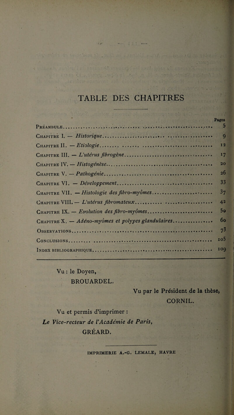 TABLE DES CHAPITRES Pages Préambule.>.. 5 Chapitre I. — Historique..-.... 9 Chapitre II. —Etiologie. . 12 Chapitre III. — L'utérus fibrogène.:. 17 Chapitre IV. — Histogénèse.. • 20 Chapitre V. —Pathogénie... 2tî Chapitre VI. — Développement. 33 Chapitre VII. — Histologie des fibro-myomes.. 37 Chapitre VIII. — L’utérus fibromateux... 42 Chapitre IX. — Evolution des fibro-myomes. 5o Chapitre X. — Adéno-myômes et polypes glandulaires. 60 Observations. Conclusions. I0^ Index bibliographique. 109 Vu : le Doyen, BROUARDEL. Vu par le Président de la thèse, CORNIL. Vu et permis d’imprimer : Le Vice-recteur de l'Académie de Paris, GRÉARD. IMPRIMERIE A.-G. LEMALE, HAVRE