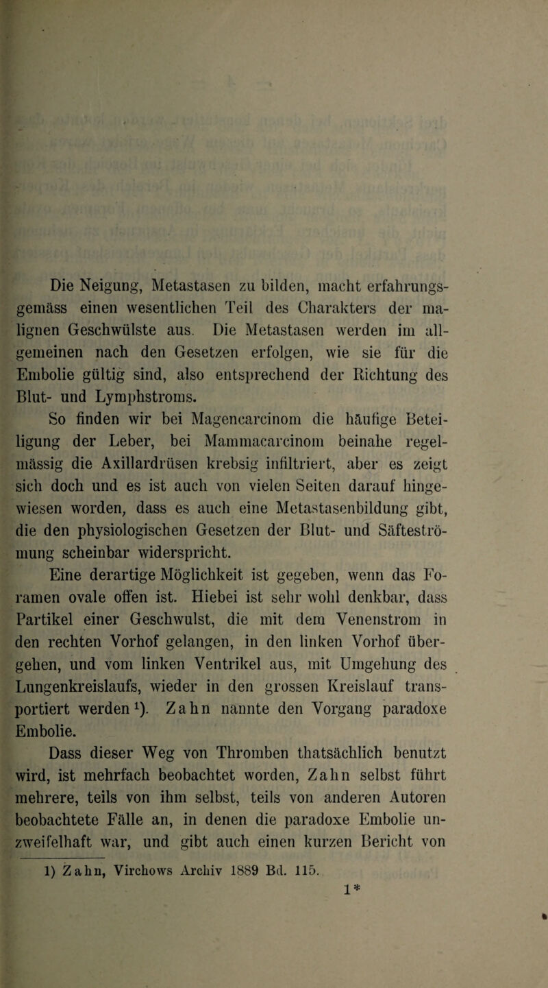 Die Neigung, Metastasen zu bilden, macht erfahrungs¬ gemäß einen wesentlichen Teil des Charakters der ma¬ lignen Geschwülste aus. Die Metastasen werden im all¬ gemeinen nach den Gesetzen erfolgen, wie sie für die Embolie gültig sind, also entsprechend der Richtung des Blut- und Lymphstroms. So finden wir bei Magencarcinom die häufige Betei¬ ligung der Leber, bei Mammacarcinom beinahe regel¬ mässig die Axillardrüsen krebsig infiltriert, aber es zeigt sich doch und es ist auch von vielen Seiten darauf hinge¬ wiesen worden, dass es auch eine Metastasenbildung gibt, die den physiologischen Gesetzen der Blut- und Säfteströ¬ mung scheinbar widerspricht. Eine derartige Möglichkeit ist gegeben, wenn das Fo- ramen ovale offen ist. Hiebei ist sehr wohl denkbar, dass Partikel einer Geschwulst, die mit dem Venenstrom in den rechten Vorhof gelangen, in den linken Vorhof über¬ gehen, und vom linken Ventrikel aus, mit Umgehung des Lungenkreislaufs, wieder in den grossen Kreislauf trans¬ portiert werden1). Zahn nannte den Vorgang paradoxe Embolie. Dass dieser Weg von Thromben thatsächlich benutzt wird, ist mehrfach beobachtet worden, Zahn selbst führt mehrere, teils von ihm selbst, teils von anderen Autoren beobachtete Fälle an, in denen die paradoxe Embolie un¬ zweifelhaft war, und gibt auch einen kurzen Bericht von 1) Zahn, Virchows Archiv 1889 Btl. 115. 1*