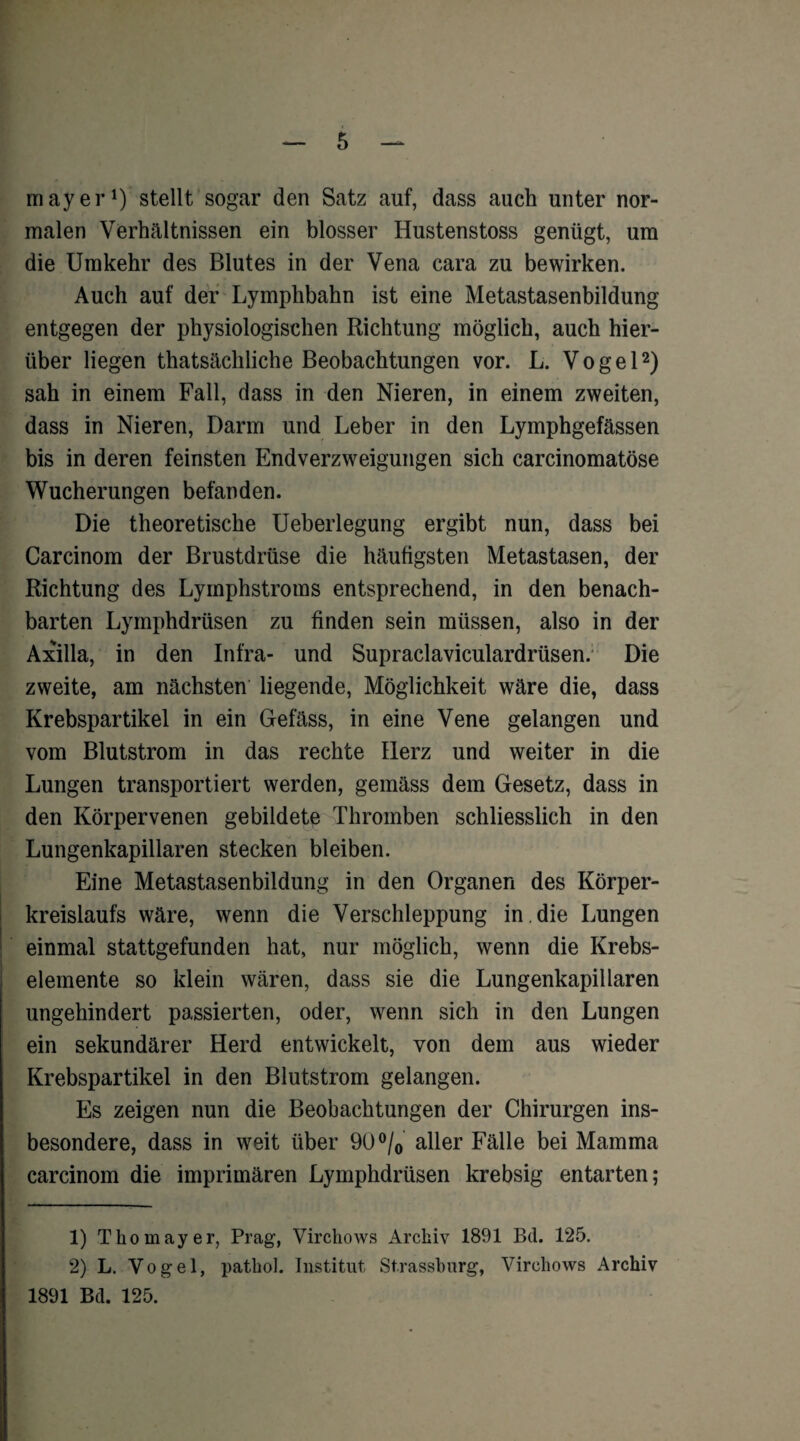 mayer1) stellt sogar den Satz auf, dass auch unter nor¬ malen Verhältnissen ein blosser Hustenstoss genügt, um die Umkehr des Blutes in der Vena cara zu bewirken. Auch auf der Lymphbahn ist eine Metastasenbildung entgegen der physiologischen Richtung möglich, auch hier¬ über liegen thatsächliche Beobachtungen vor. L. Vogel2) sah in einem Fall, dass in den Nieren, in einem zweiten, dass in Nieren, Darm und Leber in den Lymphgefässen bis in deren feinsten Endverzweigungen sich carcinomatöse Wucherungen befanden. Die theoretische Ueberlegung ergibt nun, dass bei Carcinom der Brustdrüse die häufigsten Metastasen, der Richtung des Lyinphstroms entsprechend, in den benach¬ barten Lymphdrüsen zu finden sein müssen, also in der Axilla, in den Infra- und Supraclaviculardrüsen. Die zweite, am nächsten liegende, Möglichkeit wäre die, dass Krebspartikel in ein Gefäss, in eine Vene gelangen und vom Blutstrom in das rechte Herz und weiter in die Lungen transportiert werden, gemäss dem Gesetz, dass in den Körpervenen gebildete Thromben schliesslich in den Lungenkapillaren stecken bleiben. Eine Metastasenbildung in den Organen des Körper¬ kreislaufs wäre, wenn die Verschleppung in,die Lungen einmal stattgefunden hat, nur möglich, wenn die Krebs¬ elemente so klein wären, dass sie die Lungenkapillaren ungehindert passierten, oder, wenn sich in den Lungen ein sekundärer Herd entwickelt, von dem aus wieder Krebspartikel in den Blutstrom gelangen. Es zeigen nun die Beobachtungen der Chirurgen ins¬ besondere, dass in weit über 90 °/0 aller Fälle bei Mamma carcinom die imprimären Lymphdrüsen krebsig entarten; 1) T ho mayer, Prag, Virctiows Archiv 1891 Bd. 125. 2) L. Vogel, patliol. Institut Strassburg, Virehows Archiv 1891 Bd. 125.