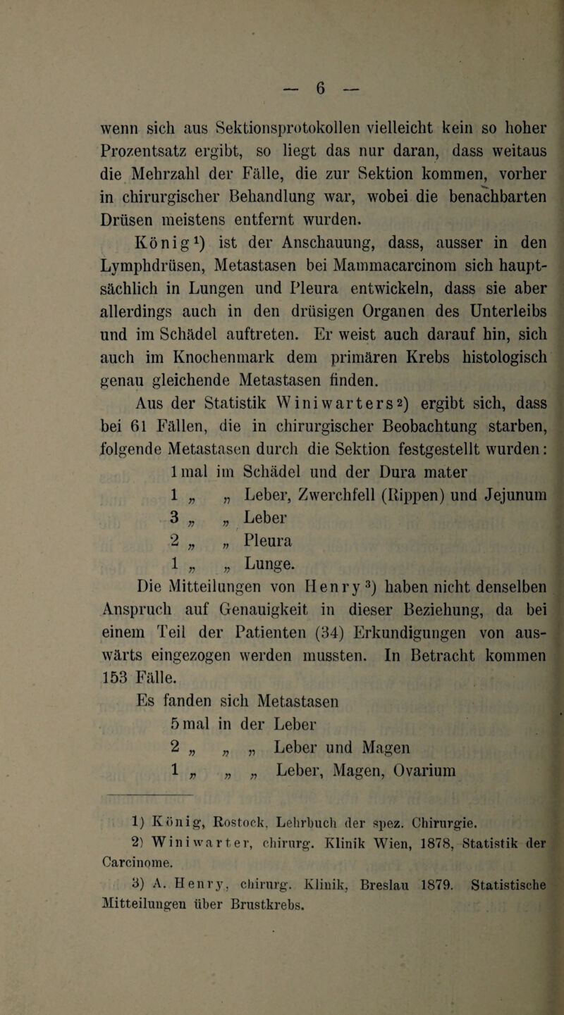 wenn sich aus Sektionsprotokollen vielleicht kein so hoher Prozentsatz ergibt, so liegt das nur daran, dass weitaus die Mehrzahl der Fälle, die zur Sektion kommen, vorher in chirurgischer Behandlung war, wobei die benachbarten Drüsen meistens entfernt wurden. König1 2) ist der Anschauung, dass, ausser in den Lymphdrüsen, Metastasen bei Mammacarcinom sich haupt¬ sächlich in Lungen und Pleura entwickeln, dass sie aber allerdings auch in den drüsigen Organen des Unterleibs und im Schädel auftreten. Er weist auch darauf hin, sich auch im Knochenmark dem primären Krebs histologisch genau gleichende Metastasen finden. Aus der Statistik Winiwarters2) ergibt sich, dass bei 61 Fällen, die in chirurgischer Beobachtung starben, folgende Metastasen durch die Sektion festgestellt wurden: lmal im Schädel und der Dura mater 1 „ „ Leber, Zwerchfell (Rippen) und Jejunum 3 „ „ Leber r 2 „ „ Pleura 1 „ „ Lunge. Die Mitteilungen von Henry3) haben nicht denselben Anspruch auf Genauigkeit in dieser Beziehung, da bei einem Teil der Patienten (34) Erkundigungen von aus¬ wärts eingezogen werden mussten. In Betracht kommen 153 Fälle. Es fanden sich Metastasen 5 mal in der Leber 2 „ n „ Leber und Magen 1 „ „ „ Leber, Magen, Ovarium 1) König, Rostock, Lehrbuch der spez. Chirurgie. 2) Wini wart er, Chirurg. Klinik Wien, 1878, Statistik der Carcinome. 3) A. Henry, Chirurg. Klinik, Breslau 1879. Statistische Mitteilungen über Brustkrebs.