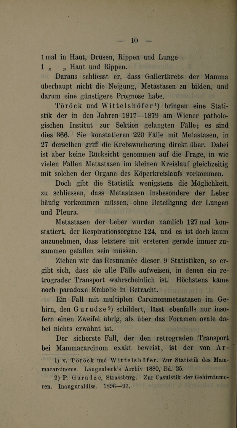 lmal in Haut, Drüsen, Rippen und Lunge 1 „ „ Haut und Rippen. Daraus schliesst er, dass Gallertkrebs der Mamma überhaupt nicht die Neigung, Metastasen zu bilden, und darum eine günstigere Prognose habe. Töröck und Wittelshöfer1) bringen eine Stati¬ stik der in deu Jahren 1817—1879 am Wiener patholo¬ gischen Institut zur Sektion gelangten Fälle; es sind dies 366. Sie konstatieren 220 Fälle mit Metastasen, in 27 derselben griff die Krebswucherung direkt über. Dabei ist aber keine Rücksicht genommen auf die Frage, in wie vielen Fällen Metastasen im kleinen Kreislauf gleichzeitig mit solchen der Organe des Köperkreislaufs Vorkommen. Doch gibt die Statistik wenigstens die Möglichkeit, zu schliessen, dass Metastasen insbesondere der Leber häufig Vorkommen müssen, ohne Beteiligung der Lungen und Pleura. Metastasen der Leber wurden nämlich 127 mal kon¬ statiert, der Respirationsorgane 124, und es ist doch kaum anzunehmen, dass letztere mit ersteren gerade immer zu¬ sammen gefallen sein müssen. Ziehen wir das Resummee dieser 9 Statistiken, so er¬ gibt sich, dass sie alle Fälle aufweisen, in denen ein re¬ trograder Transport wahrscheinlich ist. Höchstens käme noch paradoxe Embolie in Betracht. Ein Fall mit multiplen Carcinommetastasen im Ge¬ hirn, den Gurudze2) schildert, lässt ebenfalls nur inso¬ fern einen Zweifel übrig, als über das Foramen ovale da¬ bei nichts erwähnt ist. Der sicherste Fall, der den retrograden Transport bei Mammacarcinom exakt beweist, ist der von Ar- 1) v. Töröck und Wittelshöfer. Zur Statistik des Mam- macarcinoms. Langenbeck’s Archiv 1880, Bd. 25. 2) P. Gurudze, Strassburg. Zur Casuistik der Gehirntumo¬ ren. Inauguraldiss. 1896—97.
