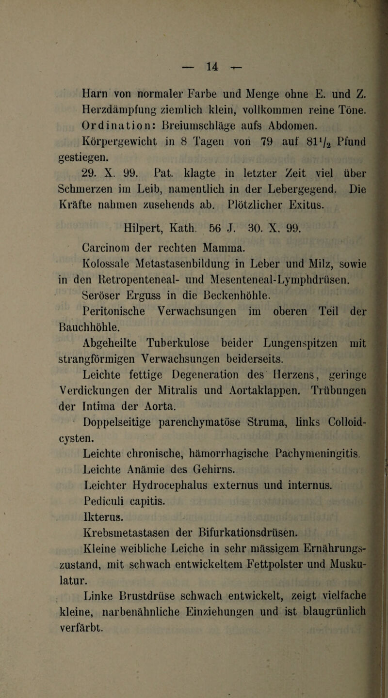 Harn von normaler Farbe und Menge ohne E. und Z. Herzdämpfung ziemlich klein, vollkommen reine Töne. Ordination: Breiumschläge aufs Abdomen. Körpergewicht in 8 Tagen von 79 auf 81V2 Pfund gestiegen. 29. X. 99. Pat. klagte in letzter Zeit viel über Schmerzen im Leib, namentlich in der Lebergegend. Die Kräfte nahmen zusehends ab. Plötzlicher Exitus. Hilpert, Kath. 56 J. 30. X. 99. Carcinom der rechten Mamma. Kolossale Metastasenbildung in Leber und Milz, sowie in den Retropenteneal- und Mesenteneal-Lymphdriisen. Seröser Erguss in die Beckenhöhle. Peritonische Verwachsungen im oberen Teil der Bauchhöhle. Abgeheilte Tuberkulose beider Lungenspitzen mit strangförmigen Verwachsungen beiderseits. Leichte fettige Degeneration des Herzens, geringe Verdickungen der Mitralis und Aortaklappen. Trübungen der Intima der Aorta. Doppelseitige parenchymatöse Struma, links Colloid- cysten. Leichte chronische, hämorrhagische Pachymeningitis. Leichte Anämie des Gehirns. Leichter Hydrocephalus externus und internus. Pediculi capitis. Ikterus. Krebsmetastasen der Bifurkationsdrüsen. Kleine weibliche Leiche in sehr massigem Ernährungs¬ zustand, mit schwach entwickeltem Fettpolster und Musku¬ latur. Linke Brustdrüse schwach entwickelt, zeigt vielfache kleine, narbenähnliche Einziehungen und ist blaugrünlich verfärbt.