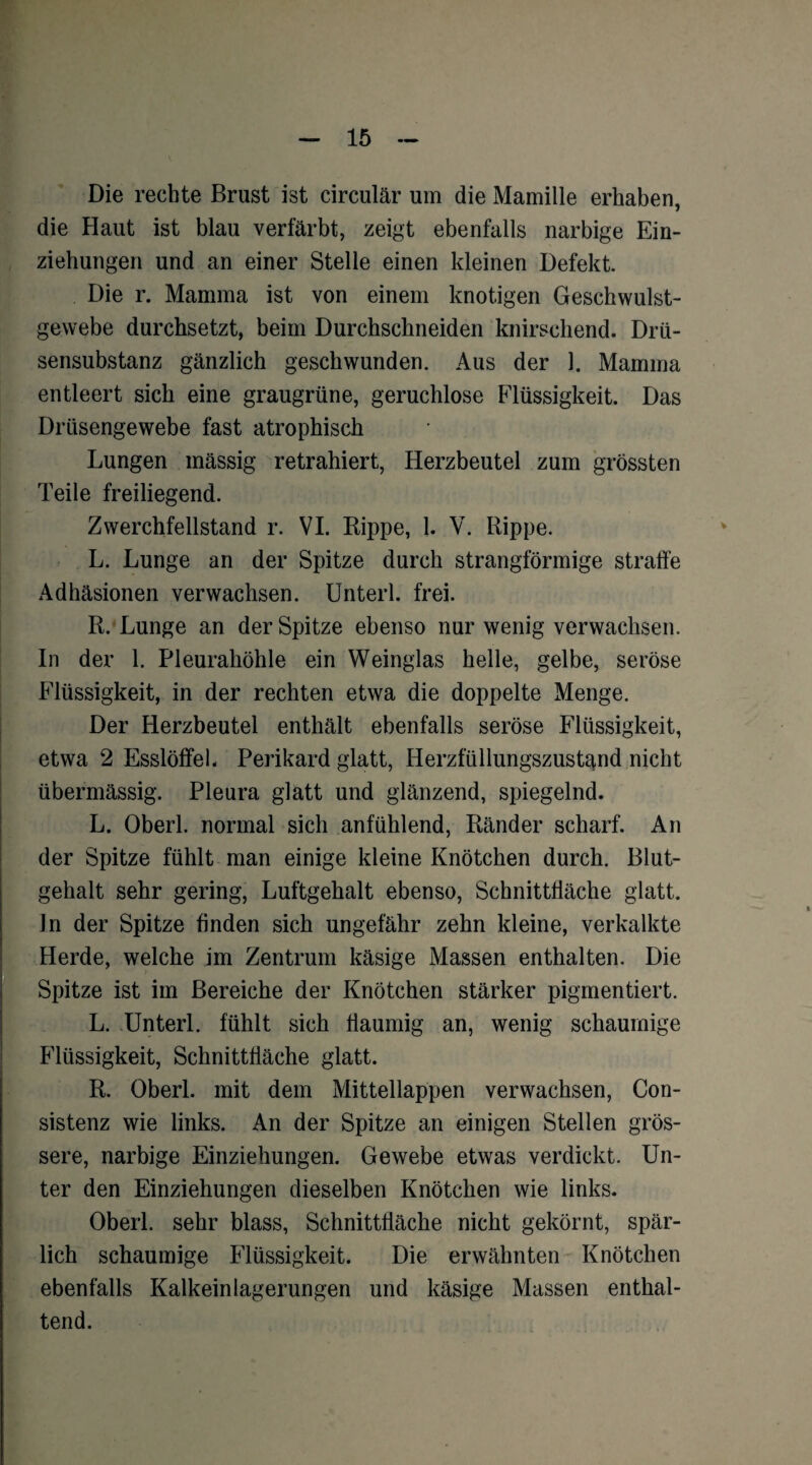 Die rechte Brust ist circular um die Mamille erhaben, die Haut ist blau verfärbt, zeigt ebenfalls narbige Ein¬ ziehungen und an einer Stelle einen kleinen Defekt. Die r. Mamma ist von einem knotigen Geschwulst¬ gewebe durchsetzt, beim Durchschneiden knirschend. Drü¬ sensubstanz gänzlich geschwunden. Aus der 1. Mamma entleert sich eine graugrüne, geruchlose Flüssigkeit. Das Drüsengewebe fast atrophisch Lungen mässig retrahiert, Herzbeutel zum grössten Teile freiliegend. Zwerchfellstand r. VI. Rippe, 1. V. Rippe. L. Lunge an der Spitze durch strangförmige straffe Adhäsionen verwachsen. Unterl. frei. R. Lunge an der Spitze ebenso nur wenig verwachsen. In der 1. Pleurahöhle ein Weinglas helle, gelbe, seröse Flüssigkeit, in der rechten etwa die doppelte Menge. Der Herzbeutel enthält ebenfalls seröse Flüssigkeit, etwa 2 Esslöffel. Perikard glatt, Herzfüllungszustand nicht übermässig. Pleura glatt und glänzend, spiegelnd. L. Oberl. normal sich anfühlend, Ränder scharf. An der Spitze fühlt man einige kleine Knötchen durch. Blut¬ gehalt sehr gering, Luftgehalt ebenso, Schnittfläche glatt. In der Spitze finden sich ungefähr zehn kleine, verkalkte Herde, welche im Zentrum käsige Massen enthalten. Die Spitze ist im Bereiche der Knötchen stärker pigmentiert. L. Unterl. fühlt sich flaumig an, wenig schaumige Flüssigkeit, Schnittfläche glatt. R. Oberl. mit dem Mittellappen verwachsen, Con- sistenz wie links. An der Spitze an einigen Stellen grös¬ sere, narbige Einziehungen. Gewebe etwas verdickt. Un¬ ter den Einziehungen dieselben Knötchen wie links. Oberl. sehr blass, Schnittfläche nicht gekörnt, spär¬ lich schaumige Flüssigkeit. Die erwähnten Knötchen ebenfalls Kalkeinlagerungen und käsige Massen enthal¬ tend.